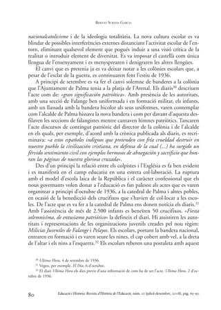 nacionalcatolicisme i de la ideologia totalitària. La nova cultura escolar es va
blindar de possibles interferències externes distanciant l’activitat escolar de l’en-
torn, eliminant qualsevol element que pogués induir a una visió crítica de la
realitat o introduir element de diversitat. Es va imposar el castellà com única
llengua de l’ensenyament i es menysprearen i denigraren les altres llengües.
El canvi que es pretenia ja es va deixar notar a les colònies escolars que, a
pesar de l’esclat de la guerra, es continuaren fent l’estiu de 1936.
A principi de setembre es va fer el canvi solemne de banderes a la colònia
que l’Ajuntament de Palma tenia a la platja de l’Arenal. Els diaris30 descriuen
l’acte com de: «gran significación patriótica». Amb presència de les autoritats,
amb una secció de Falange ben uniformada i en formació militar, els infants,
amb un llassada amb la bandera bicolor als seus uniformes, varen contemplar
com l’alcalde de Palma hissava la nova bandera i com per davant d’aquesta des-
filaven les seccions de falangistes mentre cantaven himnes patriòtics. Tancaren
l’acte discursos de contingut patriòtic del director de la colònia i de l’alcalde
en els quals, per exemple, d’acord amb la crònica publicada als diaris, es recri-
minava: «a estos españoles indignos que pretenden con fría crueldad destruir en
nuestro pueblo la civilización cristiana, en defensa de la cual (...) ha surgido un
férvido sentimiento civil con ejemplos hermosos de abnegación y sacrificio que hon-
ran las páginas de nuestra gloriosa cruzada».
Des d’un principi la relació entre els colpistes i l’Església es fa ben evident
i es manifestà en el camp educatiu en una estreta col·laboració. La ruptura
amb el model d’escola laica de la República i el caràcter confessional que els
nous governants volen donar a l’educació es fan palesos als actes que es varen
organitzar a principi d’octubre de 1936, a la catedral de Palma i altres pobles,
en ocasió de la benedicció dels crucifixos que s’havien de col·locar a les esco-
les. De l’acte que es va fer a la catedral de Palma ens donen notícia els diaris.31
Amb l’assistència de més de 2.500 infants es beneïren 50 crucifixos. «Fiesta
solemnisíma, de entusiamo patriótico» la defineix el diari. Hi assistiren les auto-
ritats i representacions de les organitzacions juvenils creades pel nou règim:
Milicias Juveniles de Falange i Pelayos. Els escolars, portant la bandera nacional,
entraren en formació i es varen seure les nines, el cap cobert amb vel, a la dreta
de l’altar i els nins a l’esquerra.32 Els escolars reberen una postaleta amb aquest
80
30 Ultima Hora, 4 de setembre de 1936.
31 Vegeu, per exemple, El Dia, 6 d’octubre.
32 El diari Ultima Hora els dies previs d’una informació de com ha de ser l’acte. Ultima Hora, 2 d’oc-
tubre de 1936.
Educació i Història: Revista d’Història de l’Educació, núm. 12 (juliol-desembre, 2008), pàg. 65-90
BERNAT SUREDA GARCIA
0-Revista Educació 12 corregit (10/12/08) 7/1/09 13:36 Página 80
 