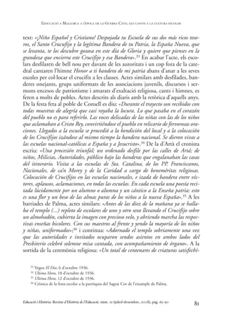 text: «¡Niño Español y Cristiano! Despojada tu Escuela de sus dos más ricos teso-
ros, el Santo Crucufijo y la legítima Bandera de tu Patria, la España Nueva, que
se levanta, te los descubre gozosa en este día de Gloria y quiere que pienses en la
grandeza que encierra este Crucifijo y esa Bandera».33 En acabar l’acte, els esco-
lars desfilaren de bell nou per davant de les autoritats i un cop fora de la cate-
dral cantaren l’himne Honor a ti bandera de mi patria abans d’anar a les seves
escoles per col·locar el crucifix a les classes. Actes similars amb desfilades, ban-
deres onejants, grups uniformats de les associacions juvenils, discursos i ser-
mons encesos de patriotisme i amarats d’exaltació religiosa, cants i himnes, es
feren a molts de pobles. Actes descrits als diaris amb la retòrica d’aquells anys.
De la festa feta al poble de Consell es diu: «Durante el trayecto son recibidos con
todas muestras de alegría que casi rayaba la locura. Lo que pasaba en el corazón
del pueblo no es para referirlo. Las voces delicadas de las niñas con las de los niños
que aclamaban a Cristo Rey, convirtiéndose el pueblo en relicario de fervorosas ora-
ciones. Llegados a la escuela se procedió a la bendición del local y a la colocación
de los Crucifijos izándose al mismo tiempo la bandera nacional. Se dieron vivas a
las escuelas nacional-católicas a España y a Jesucristo».34 De la d’Artà el cronista
escriu: «Una procesión triunfal; un ordenado desfile por las calles de Artá; de
niños, Milicias, Autoridades, público bajo las banderas que engalanaban las casas
del itinerario. Visita a las escuelas de Sta. Catalina, de los PP. Franciscanos,
Nacionales, de ca’n Morey y de la Caridad a cargo de beneméritas religiosas.
Colocación de Crucifijos en las escuelas nacionales, e izada de bandera entre víc-
tores, aplausos, aclamaciones, en todas las escuelas. En cada escuela una poesía reci-
tada lúcidamente por un alumno o alumna y un cántico a la Enseña patria: esto
es una flor y un beso de las almas puras de los niños a la nueva España».35 A les
barriades de Palma, actes similars: «Antes de las diez de la mañana ya se halla-
ba el templo (...) repleto de escolares de uno y otro sexo llevando el Crucifijo sobre
un almohadón, cubierta la imagen con precioso velo, y abriendo marcha las respec-
tivas enseñas bicolores. Con sus maestros al frente y yendo la mayoría de los niños
y niñas, uniformados»;36 i continua: «Adornado el templo sobriamente una vez
que las autoridades e invitados ocuparon sendos asientos en ambos lados del
Presbiterio celebró solemne misa cantada, con acompañamiento de órgano». A la
sortida de la ceremònia religiosa: «Un total de centenares de criaturas satisfechí-
81
33 Vegeu El Dia, 6 d’octubre 1936.
34 Ultima Hora, 10 d’octubre de 1936.
35 Ultima Hora, 12 d’octubre de 1936.
36 Crònica de la festa escolar a la parròquia del Sagrat Cor de l’eixample de Palma.
Educació i Història: Revista d’Història de l’Educació, núm. 12 (juliol-desembre, 2008), pàg. 65-90
L
’EDUCACIÓ A MALLORCA A L
’ÈPOCA DE LA GUERRA CIVIL: ELS CANVIS A LA CULTURA ESCOLAR
0-Revista Educació 12 corregit (10/12/08) 7/1/09 13:36 Página 81
 