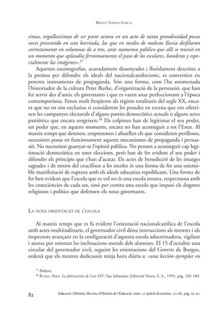 simas, orgullosísimas de ser parte actora en un acto de tanta grandiosidad pocas
veces presentido en esta barriada, las que en medio de molesta lluvia desfilaron
correctamente en columnas de a tres, ante numeroso público que allí se reunió en
un momento que aplaudía fervorosamente el paso de los escolares, banderas y espe-
cialmente las imágenes».37
Aquestes escenografies, acuradament dissenyades i floridament descrites a
la premsa per difondre els ideals del nacionalcatolocisme, es convertien en
potents instruments de propaganda. Són una forma, com l’ha anomenada
l’historiador de la cultura Peter Burke, d’organització de la persuasió, que han
fet servir des d’antic els governants i que es varen anar perfeccionant a l’època
contemporània. Foren molt freqüents als règims totalitaris del segle XX, enca-
ra que no en són exclusius si considerem les posades en escena que ens oferei-
xen les campanyes electorals d’alguns partits democràtics actuals o alguns actes
patriòtics que encara sorgeixen.38 Els colpistes han de legitimar el seu poder,
un poder que, en aquests moments, encara no han aconseguit a tot l’Estat. Al
mateix temps que detenen, empresonen i afusellen els que consideren perillosos,
necessiten posar en funcionament aquests mecanismes de propaganda i persua-
sió. No necessiten guanyar-se l’opinió pública. No pensen a aconseguir cap legi-
timació democràtica en unes eleccions, però han de fer evident el seu poder i
difondre els principis que s’han d’acatar. Els actes de benedicció de les imatges
sagrades i de retorn del crucifixos a les escoles és una forma de fer una ostensi-
ble manifestació de ruptura amb els ideals educatius republicans. Una forma de
fer ben evident que l’escola que es vol no és una escola neutra, respectuosa amb
les consciències de cada un, sinó per contra una escola que imposi els dogmes
religiosos i polítics que defensen els nous governants.
LA NOVA ORIENTACIÓ DE L’ESCOLA
Al mateix temps que es fa evident l’orientació nacionalcatòlica de l’escola
amb actes multitudinaris, el governador civil dóna instruccions als mestres i als
inspectors avançant en la configuració d’aquesta escola adoctrinadora, vigilant
i atenta per orientar les inclinacions morals dels alumnes. El 15 d’octubre una
circular del governador civil, seguint les orientacions del Govern de Burgos,
ordenà que els mestres dedicassin mitja hora diària a: «una lección ejemplar en
82
37 Ibídem.
38 BURKE, Peter. La fabricación de Luis XIV. San Sebastián: Editorial Nerea, S. A., 1995, pàg. 185-189.
Educació i Història: Revista d’Història de l’Educació, núm. 12 (juliol-desembre, 2008), pàg. 65-90
BERNAT SUREDA GARCIA
0-Revista Educació 12 corregit (10/12/08) 7/1/09 13:36 Página 82
 