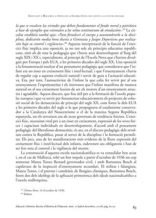 la que se ensalcen las virtudes que deben fundamentar el fondo moral y patriótico
a base de ejemplos que estimulen a los niños sentimientos de emulación».39 La cir-
cular estableix també que: «Para fortalecer el cuerpo y acostumbrarlo a la disci-
plina, dedicarán media hora diaria a Gimnasia y Juegos Deportivos que realiza-
rán bajo su control i vigilancia».40 Aquesta interpretació de la funció de l’exer-
cici físic implica una oposició, ja no tan sols als principis educatius republi-
cans, sinó als de tota la pedagogia que s’havia anat desenvolupant al llarg del
segle XIX i XX i, especialment, al principi de l’Escola Nova que s’havien divul-
gats per Europa i pels EUA, a les primeres dècades del segle XX. Una oposició
a la fonamentació nuclear d’un pensament pedagògic que considerava que l’in-
fant era un ésser en creixement físic i intel·lectual, i que l’ensenyament s’havia
de regular cap a aquesta evolució natural i servir de guia a l’actuació educati-
va. Era, per tant, l’autoactivitat de l’infant la que calia fer servir per al seu
ensenyament; l’espontaneïtat i els interessos que l’infant manifesta de manera
natural en el seu creixement havien de ser els motors d’un ensenyament atrac-
tiu i agradable. Aquest discurs, que fou útil per a la formació de l’escola popu-
lar europea i que va servir per fonamentar educativament els projectes de cohe-
sió social de les democràcies de principi del segle XX, com foren la dels EUA
a les primeres dècades del segle o la que propugnava el catalanisme conserva-
dor a la Catalunya del Noucentisme o el de la mateixa Segona República
espanyola, no els serveixen ara als nous governats de tendència feixista. L’exer-
cici físic, necessitat vital per a un ésser en creixement, expressió de les seves for-
ces i capacitats individuals en desenvolupament, d’acord amb el pensament
pedagògic del liberalisme democràtic, és ara, en el discurs pedagògic dels revol-
tats contra la República, posat al servei de la disciplina i la formació premili-
tar. Els jocs, una de les manifestacions més evidents de la lliure expressió del
creixement físic i intel·lectual dels infants, esdevenen ara obligatoris i han de
ser fets sota el control i la vigilància del mestre.
La construcció d’aquesta escola nacionalcatòlica es va consolidar ben aviat
i, en el cas de Mallorca, rebé un fort impuls a partir d’octubre de 1936 un cop
nomenat Mateu Torres Bestard governador civil, i amb Bartomeu Bosch al
capdavant de la inspecció d’ensenyament secundari. El militar i falangista,
Mateu Torres, i el prevere i catedràtic de llengües clàssiques, Bartomeu Bosch,
foren dos dels ideòlegs de la aplicació primerenca dels ideals nacionalcatòlics a
l’escola mallorquina.
83
39 Ultima Hora, 16 d’octubre de 1936.
40 Ibídem.
Educació i Història: Revista d’Història de l’Educació, núm. 12 (juliol-desembre, 2008), pàg. 65-90
L
’EDUCACIÓ A MALLORCA A L
’ÈPOCA DE LA GUERRA CIVIL: ELS CANVIS A LA CULTURA ESCOLAR
0-Revista Educació 12 corregit (10/12/08) 7/1/09 13:36 Página 83
 