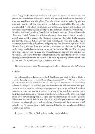 ties. Any sign of the educational reforms of the previous period was pursued and sup-
pressed and a traditional educational model was imposed, based on the principles of
authority, obedience and discipline. The educational measures taken by the new
authorities were intended to bring about a total change in school life. The curriculum
was amended to introduce Catholicism as a compulsory subject and teachers were
forced to organize religious acts in schools. The syllabuses of subjects were altered to
introduce the ideals on which Catholic-nationalist discourse and the totalitarian ide-
ology were based. Spectacular religious demonstrations were organized which all
schools were forced to attend. The education centres were forced to display religious
and patriotic symbols. School activities were controlled to avoid any kind of free or
spontaneous activity by girls or boys, and games and free time were regulated. School
life was closely shielded from the outside environment to eliminate anything that
might bring the children into contact with critical elements. The use of any language
other than Castilian was outlawed and physical education and sporting activities were
militarized. New school festivities and celebrations were created to fit in with the new
ideology. All these measures were aimed at introducing a change to educational mod-
els that went far beyond mere legal reforms to education.
KEYWORDS: Spanish Civil War, conception of school education, school, Mallorca.
RESUM
A Mallorca, el cop d’estat contra la II República, que inicià la Guerra Civil, va
triomfar des del primer moment. Durant la guerra entre 1936 i 1939 no es van viure
en l’illa importants esdeveniments bèl·lics, cosa que va proporcionar a les autoritats
colpistes la tranquil·litat suficient per anar introduint les reformes necessàries per a
portar a terme el canvi de règim que es proposaven i que anaren aplicant als territoris
ocupats a mesura que avançà la guerra. En aquest article s’analitzen aquests canvis,
posant especial atenció en la voluntat de modificar la cultura escolar per a eliminar els
valors cívics republicans i posar-la al servei dels valors totalitaris, bel·licistes i del cato-
licisme més reaccionari. Les mesures educatives ordenades per les noves autoritats pre-
tenien un canvi complet en la vida escolar: en el contingut de l’ensenyament; en els
mètodes i en l’organització; en el món simbòlic de l’escola i en les relacions de l’esco-
la amb el seu entorn.
PARAULES CLAU: Guerra Civil, cultura escolar, escola, Mallorca.
66 Educació i Història: Revista d’Història de l’Educació, núm. 12 (juliol-desembre, 2008), pàg. 65-90
BERNAT SUREDA GARCIA
0-Revista Educació 12 corregit (10/12/08) 7/1/09 13:36 Página 66
 