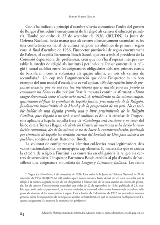 Con s’ha indicat, a principi d’octubre s’havia comunicat l’ordre del govern
de Burgos d’introduir l’ensenyament de la religió als centres d’educació primà-
ria. També per ordre de 22 de setembre de 1936, (BOJDN), la Junta de
Defensa Nacional havia manat que als centres d’ensenyament secundari es fes
una conferència setmanal de cultura religiosa als alumnes de primer i segon
curs. A final d’octubre de 1936, l’inspector provincial de segon ensenyament
de Balears, el capellà Bartomeu Bosch Sansó, que era a més el president de la
Comissió depuradora del professorat, creu que no s’ha d’esperar més per res-
tablir la càtedra de religió als instituts i per incloure l’ensenyament de la reli-
gió i moral catòlica entre les assignatures obligatòries dels tres primers cursos
de batxillerat i com a voluntària als quatre últims, en tots els centres de
secundària.41 Un cop més l’argumentació que dóna l’inspector és un bon
exemple del nou model d’escola que es vol aplicar. «No hay espíritu libre de pre-
juicios sectarios que no vea con luz meridiana que es suicida para un pueblo la
enseñanza sin Dios» es diu per justificar la mesura i continua afirmant: «Tanta
sangre derramada sobre el suelo sería esteril, si, reincidiendo en las mismas culpas,
quisiéramos edificar la grandeza de España futura, prescindiendo de la Religión,
fundamento insustituible de la Moral y de la prosperidad de un país. No es posi-
ble hablar de una España grande, una y libre prescindiendo de la Religión
Católica, pues España o no será, o será católica» es diu a la circular de l’inspec-
tors aplicant a España aquella frase de «Catalunya será cristiana o no será» del
bisbe català Torres i Bages. «Si desde los Centros de enseñanza se ha hecho la revo-
lución comunista, des de los mismos se ha de hacer la contrarrevolución, poniendo
por cimientos de España las verdades eternas del Enviado de Dios para salvar a los
pueblos», continua dient Bartomeu Bosch.
La voluntat de configurar una identitat col·lectiva nova legitimadora dels
valors nacionalcatòlics no menysprea cap element. El mateix dia que es creava
la càtedra de religió a l’institut i es convertia en obligatòria la religió als cen-
tres de secundària, l’inspector Bartomeu Bosch establia al pla d’estudis de bat-
xillerat una assignatura voluntària de Lengua y Literatura Italiana. Les raons
84
41 Vegeu La Almudaina, 4 de novembre de 1936. Una ordre de la Junta de Defensa Nacional de 21 de
setembre de 1936 (BOJDN del 24) establia que l’escola nacional havia deixat de ser laica i establia que la
religió i la història sagrada havien de ser obligatòries i formar part de la tasca escolar als centres de primà-
ria. En els centres d’ensenyament secundari una ordre de 22 de septembre de 1936, publicada el 28, esta-
blia que, amb caràcter provisional, es fes una conferència setmanal sobre temes fonamentals de cultura reli-
giosa als alumnes dels cursos primer i segon. Fins a l’ordre de 7 d’octubre de 1937 no s’establiren normes
generals sobre l’ensenyament de la religió als centres de batxillerat, en què es concretava l’obligatorietat d’a-
questa assignatura i la manera de nomenar els professors.
Educació i Història: Revista d’Història de l’Educació, núm. 12 (juliol-desembre, 2008), pàg. 65-90
BERNAT SUREDA GARCIA
0-Revista Educació 12 corregit (10/12/08) 7/1/09 13:36 Página 84
 