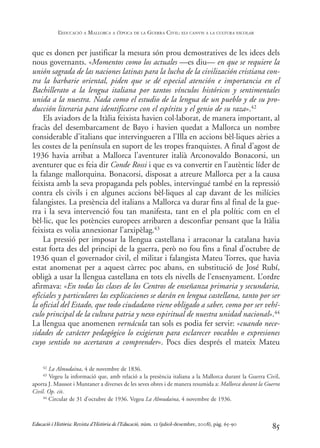 que es donen per justificar la mesura són prou demostratives de les idees dels
nous governants. «Momentos como los actuales —es diu— en que se requiere la
unión sagrada de las naciones latinas para la lucha de la civilización cristiana con-
tra la barbarie oriental, piden que se dé especial atención e importancia en el
Bachillerato a la lengua italiana por tantos vínculos históricos y sentimentales
unida a la nuestra. Nada como el estudio de la lengua de un pueblo y de su pro-
ducción literaria para identificarse con el espíritu y el genio de su raza».42
Els aviadors de la Itàlia feixista havien col·laborat, de manera important, al
fracàs del desembarcament de Bayo i havien quedat a Mallorca un nombre
considerable d’italians que intervingueren a l’Illa en accions bèl·liques aèries a
les costes de la península en suport de les tropes franquistes. A final d’agost de
1936 havia arribat a Mallorca l’aventurer italià Arconovaldo Bonacorsi, un
aventurer que es feia dir Conde Rossi i que es va convertir en l’autèntic líder de
la falange mallorquina. Bonacorsi, disposat a atreure Mallorca per a la causa
feixista amb la seva propaganda pels pobles, intervingué també en la repressió
contra els civils i en algunes accions bèl·liques al cap davant de les milícies
falangistes. La presència del italians a Mallorca va durar fins al final de la gue-
rra i la seva intervenció fou tan manifesta, tant en el pla polític com en el
bèl·lic, que les potències europees arribaren a desconfiar pensant que la Itàlia
feixista es volia annexionar l’arxipèlag.43
La pressió per imposar la llengua castellana i arraconar la catalana havia
estat forta des del principi de la guerra, però no fou fins a final d’octubre de
1936 quan el governador civil, el militar i falangista Mateu Torres, que havia
estat anomenat per a aquest càrrec poc abans, en substitució de José Rubí,
obligà a usar la llengua castellana en tots els nivells de l’ensenyament. L’ordre
afirmava: «En todas las clases de los Centros de enseñanza primaria y secundaria,
oficiales y particulares las explicaciones se darán en lengua castellana, tanto por ser
la oficial del Estado, que todo ciudadano viene obligado a saber, como por ser vehí-
culo principal de la cultura patria y nexo espiritual de nuestra unidad nacional».44
La llengua que anomenen vernácula tan sols es podia fer servir: «cuando nece-
sidades de carácter pedagógico lo exigieran para esclarecer vocablos o expresiones
cuyo sentido no acertaran a comprender». Pocs dies després el mateix Mateu
85
42 La Almudaina, 4 de novembre de 1836.
43 Vegeu la informació que, amb relació a la presència italiana a la Mallorca durant la Guerra Civil,
aporta J. Masssot i Muntaner a diverses de les seves obres i de manera resumida a: Mallorca durant la Guerra
Civil. Op. cit.
44 Circular de 31 d’octubre de 1936. Vegeu La Almudaina, 4 novembre de 1936.
Educació i Història: Revista d’Història de l’Educació, núm. 12 (juliol-desembre, 2008), pàg. 65-90
L
’EDUCACIÓ A MALLORCA A L
’ÈPOCA DE LA GUERRA CIVIL: ELS CANVIS A LA CULTURA ESCOLAR
0-Revista Educació 12 corregit (10/12/08) 7/1/09 13:36 Página 85
 