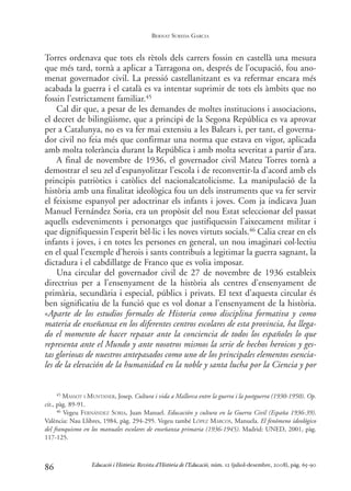 Torres ordenava que tots els rètols dels carrers fossin en castellà una mesura
que més tard, tornà a aplicar a Tarragona on, després de l’ocupació, fou ano-
menat governador civil. La pressió castellanitzant es va refermar encara més
acabada la guerra i el català es va intentar suprimir de tots els àmbits que no
fossin l’estrictament familiar.45
Cal dir que, a pesar de les demandes de moltes institucions i associacions,
el decret de bilingüisme, que a principi de la Segona República es va aprovar
per a Catalunya, no es va fer mai extensiu a les Balears i, per tant, el governa-
dor civil no feia més que confirmar una norma que estava en vigor, aplicada
amb molta tolerància durant la República i amb molta severitat a partir d’ara.
A final de novembre de 1936, el governador civil Mateu Torres tornà a
demostrar el seu zel d’espanyolitzar l’escola i de reconvertir-la d’acord amb els
principis patriòtics i catòlics del nacionalcatolicisme. La manipulació de la
història amb una finalitat ideològica fou un dels instruments que va fer servir
el feixisme espanyol per adoctrinar els infants i joves. Com ja indicava Juan
Manuel Fernández Soria, era un propòsit del nou Estat seleccionar del passat
aquells esdeveniments i personatges que justifiquessin l’aixecament militar i
que dignifiquessin l’esperit bèl·lic i les noves virtuts socials.46 Calia crear en els
infants i joves, i en totes les persones en general, un nou imaginari col·lectiu
en el qual l’exemple d’herois i sants contribuís a legitimar la guerra sagnant, la
dictadura i el cabdillatge de Franco que es volia imposar.
Una circular del governador civil de 27 de novembre de 1936 estableix
directrius per a l’ensenyament de la història als centres d’ensenyament de
primària, secundària i especial, públics i privats. El text d’aquesta circular és
ben significatiu de la funció que es vol donar a l’ensenyament de la història.
«Aparte de los estudios formales de Historia como disciplina formativa y como
materia de enseñanza en los diferentes centros escolares de esta provincia, ha llega-
do el momento de hacer repasar ante la conciencia de todos los españoles lo que
representa ante el Mundo y ante nosotros mismos la serie de hechos heroicos y ges-
tas gloriosas de nuestros antepasados como uno de los principales elementos esencia-
les de la elevación de la humanidad en la noble y santa lucha por la Ciencia y por
86
45 MASSOT I MUNTANER, Josep. Cultura i vida a Mallorca entre la guerra i la postguerra (1930-1950). Op.
cit., pàg. 89-91.
46 Vegeu FERNÁNDEZ SORIA, Juan Manuel. Educación y cultura en la Guerra Civil (España 1936-39).
València: Nau Llibres, 1984, pàg. 294-295. Vegeu també LÓPEZ MARCOS, Manuela. El fenómeno ideológico
del franquismo en los manuales escolares de enseñanza primaria (1936-1945). Madrid: UNED, 2001, pàg.
117-125.
Educació i Història: Revista d’Història de l’Educació, núm. 12 (juliol-desembre, 2008), pàg. 65-90
BERNAT SUREDA GARCIA
0-Revista Educació 12 corregit (10/12/08) 7/1/09 13:36 Página 86
 