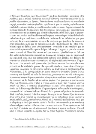 el Bien, por la Justicia y por la Libertad»47, es diu a la circular. I continua: «Un
pueblo al que el destino encargó la misión de detener y vencer las invasiones de los
pueblos devastadores, es España. Todos hallaron en ella un dique a su avasallador
empuje y un crisol en el que fundirse, expelieron lo que era escoria y asimilaron sus
cualidades, robusteciéndose y ennobleciendose cada vez más». Aquesta visió de la
història típica del franquisme i dels feixismes es caracteritza per presentar una
identitat nacional uniforme que identifica la pàtria amb l’Estat, que es presen-
ta com una realitat espiritual immutable que es mantenia per sobre de les indi-
vidualitats i que es defensava amb herois i màrtirs de les influències que per-
torbessin la seva essencialitat, servia a la perfecció per justificar la violenta i
cruel aniquilació dels que no pensessin com ells i la destrucció de l’obra repu-
blicana que es definia com estrangeritzant i contrària a una tradició que es
mantenia impertorbable a pesar del pas del temps. La guerra, que ells anome-
naven cruzada de liberación, no era més que un nou episodi d’aquesta defensa
dels valors i els elements essencials de la raza, un concepte que, tot i que en el
cas espanyol tenia més un component cultural que genètic, no deixava de
rememorar el racisme que caracteritzava els règims feixistes europeus d’aque-
lla època. Les paraules del governador, justificant en una determinada inter-
pretació de la història la guerra i la repressió, són ben clares. Ara a Espanya:
«siguiendo su camino en este honroso calvario de la elevación y purificación de la
Humanidad, le ha correspondido de nuevo oponerse y levantarse contra la mas
cruenta y más horrible de todas las invasiones, porque en esta no sólo se han pues-
to armas en manos de gentes extrañas, sino que han sembrado rencores de fiera en
los corazones de los hombres de un mismo pueblo. Y la guerra es a muerte, entre
Dios y el Demonio, entre el Bien y el Mal, entre la Luz y las Tinieblas, entre el
Amor i el Odio». I continua el governador Mateu Torres afegint el que són
tòpics de la historiografia feixista d’aquesta època, reforçant la missió sagrada,
transcendent i universal del cop d’estat i de la guerra: «España se ha levantado.
Vade retro! No pasaras! Y dará su sangre, la sangre de sus buenos hijos, los tesoros
de su arte y de su riqueza, de su inteligencia y de sus voluntades, de sus ilusiones y
de sus anhelos, todo, para salvar al Mundo de la tremenda podredumbre en la que
se ahogaba y se tenía que morir». Amb la finalitat que «se medite y nos reanime y
aliente» el governador civil mana que, en tots els centres d’ensenyament, es faci
una lliçó d’història tots els dijous, o el dia abans si aquest fos festiu, d’acord
amb el temari següent: «I. España pais de gestas: Sagunto, Numancia y Viriato;
87
47 Reproduïda a El Dia, de 30 de desembre de 1936.
Educació i Història: Revista d’Història de l’Educació, núm. 12 (juliol-desembre, 2008), pàg. 65-90
L
’EDUCACIÓ A MALLORCA A L
’ÈPOCA DE LA GUERRA CIVIL: ELS CANVIS A LA CULTURA ESCOLAR
0-Revista Educació 12 corregit (10/12/08) 7/1/09 13:36 Página 87
 