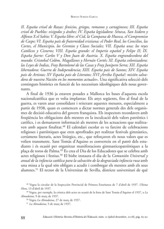 II. España crisol de Razas: fenicios, griegos, romanos y cartagineses; III. España
crisol de Pueblos: visigodos y árabes; IV. España legisladora: Séneca, San Isidoro y
Alfonso X el Sabio; V. España libre: el Cid, la Campana de Huesca, el Compromiso
de Caspe; VI. España país de fraternidad cristiana: el Poder Real, los Concilios, las
Cortes, el Municipio, los Gremios y Clases Sociales; VII. España una: los reyes
Católicos y Cisneros; VIII. España grande: el Imperio español y Felipe II; IX.
España fuerte: Carlos V y Don Juan de Austria. X. España engrandecedora del
mundo: Cristobal Colóm, Magallanes y Hernán Cortés; XI. España colonizadora:
las Leyes de Indias, Fray Bartolomé de las Casas y Fray Junipero Serra; XII. España
libertadora: Guerra de Independencia; XIII. España pais de Santos; XIV. España
pais de Artistas; XV España pais de Literatos; XVI ¡Arriba España!: misión salva-
dora de nuestra Nación en los momentos actuales». Una significativa selecció dels
continguts històrics en funció de les necessitats ideològiques dels nous gover-
nants.
A final de 1936 ja estaven posades a Mallorca les bases d’aquesta escola
nacionalcatòlica que es volia implantar. Els anys següents, fins al final de la
guerra, es varen anar consolidant i reiterant aquestes mesures, especialment a
partir de 1938, quan es comencen a dictar normes generals des dels organis-
mes de decisió educativa del govern franquista. Els inspectors recordaven amb
freqüència les obligacions dels mestres en la inculcació dels valors patriòtics i
catòlics, i es demanaven informació als mestres de les actuacions que realitza-
ven amb aquest finalitat.48 El calendari escolar es va farcint de celebracions
religioses i patriòtiques que eren aprofitades per realitzar festivals gimnàstics,
certàmens literaris, actes litúrgics, etc., que reforçaven els nous valors que es
volien transmetre. Sant Tomàs d’Aquino es converteix en el patró dels estu-
diants i és ocasió per organitzar manifestacions gimnasticopatriòtiques a la
plaça de toros de Palma.49 Es crea el Dia de los Educadores que se celebra amb
actes religiosos i festius.50 El bisbe instaura el dia de la Comunión Universal y
anual de la infancia catòlica para la salvación de la desgraciada infancia rusa amb
una missa a la qual són obligats a acudir i combregar els mestres amb els seus
alumnes.51 El rector de la Universitat de Sevilla, districte universitari de què
88
48 Vegeu la circular de la Inspección Provincial de Primera Enseñanza de 7 d’abril de 1937. Ultima
Hora, 13 d’abril de 1937.
49 Vegeu, per exemple, la crònica dels actes en ocasió de la festa de Sant Tomàs d’Aquino el 1937, a La
Almudaina, 9 de març de 1937.
50 Vegeu La Almudaina, 27 de març de 1937.
51 La Almudaina, 5 de març de 1937.
Educació i Història: Revista d’Història de l’Educació, núm. 12 (juliol-desembre, 2008), pàg. 65-90
BERNAT SUREDA GARCIA
0-Revista Educació 12 corregit (10/12/08) 7/1/09 13:36 Página 88
 