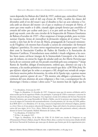 varen dependre les Balears des l’abril de 1937, ordenà que, coincidint l’inici de
les vacances d’estiu amb el del cop d’estat de 1936, s’acabin les classes del
divendres amb el res del rosari i que el dissabte es faci un acte solemne a l’es-
cola amb un discurs del mestre «en el que se enaltezca el concepto de Pátria, el
amor que como madre se le debe, citando algún ejemplo heroico que sensibilice el
corazón del niño» per acabar amb jocs i, si es pot amb un bon dinar.52 No es
perd cap ocasió, com diu una circular de la Inspección de Primera Enseñanza
de Balears d’octubre de 1937: «Para compensar el tiempo perdido, para recristia-
nanizar España, hemos de intensificar la formación religiosa de la niñez».53 Les
escoles a més han de fer el mes de Maria, propaganda de l’actuació missione-
ra de l’Església i els mestres han d’acudir a cursets de cristiandat i de formació
religiosa i patriòtica. Es creen noves organitzacions per agrupar pares i educa-
dors com la Asociación Católica de Padres de Familia o la Asociación de
Maestros Católicos. S’introdueixen nous símbols i rituals religiosos a les esco-
les: hom mana col·locar imatges de la Immaculada Concepció a les classes i
que els infants, en entrar-hi, hagin de saludar amb un Ave María Purisima que
havia de ser contestat amb un Sin pecado concebida pels seus companys.54 Josep
Ramis de Ayreflor, delegat d’ensenyament, ordenà que, almenys un cop a la
setmana, a les escoles primàries es resi una oració que deia: «¡Oh Niño Jesús¡ Vos
que dijísteis: dejad que los niños se acerquen a Mí, dirigid una mirada de compa-
sión hacia nuestros pobres hermanitos, los niños de la España roja, a quienes manos
criminales quieren separar de vos».55 Els mestres són obligats a promoure l’as-
sistència del seus alumnes als actes religiosos i, fins i tot, a acompanyar-los els
diumenges i festius a misses i altres actes.56 Les mestres han de vigilar que les
89
52 La Almudaina, 24 de juny de 1937.
53 Vegeu La Almudaina, 31 d’octubre de 1937. L’inspector mana que els mestres col·laborin amb la
missa escolar que ha fet organitzar el bisbe a les parròquies. A principi de 1938 es començen a concretar les
directrius educatives del govern franquista. Una important circular de la Jefatura del Servicio Nacional de
Primera Enseñanza, que ocupa Romualdo de Toledo y Robles, una de les persones que tingueren influèn-
cia en els orígens de l’orientació del nacionalcatolicisme a l’escola primària, de 5 de març de 1938, publica-
da al BOE del 8 i a La Almudaina, d’11 de març, remarca la importància de la formació religiosa, patriòti-
ca, cívica i fisica en el nou projecte educatiu del franquisme. Vegeu amb relació a les primeres mesures edu-
catives del nou règim: ALTED VIGIL, Alicia. Política del nuevo estado sobre patrimonio cultural y educación
durante la Guerra Civil española. Madrid: Ministerio de Cultura, 1984.
54 La Almudaina, 25 d’abril de 1937.
55 El Dia, 1 de maig de 1937.
56 Vegeu La Almudaina, 24 de febrer de 1938. El 16 d’abril una circular de l’inspector en cap
d’Ensenyament Primari a Balears, Josep M. Mestres Martí, dóna a conèixer les instruccions rebudes del Jefe
del Servicio Nacional de Enseñanza que mana que els alumnes que formin part de les organitzacions juve-
Educació i Història: Revista d’Història de l’Educació, núm. 12 (juliol-desembre, 2008), pàg. 65-90
L
’EDUCACIÓ A MALLORCA A L
’ÈPOCA DE LA GUERRA CIVIL: ELS CANVIS A LA CULTURA ESCOLAR
0-Revista Educació 12 corregit (10/12/08) 7/1/09 13:36 Página 89
 