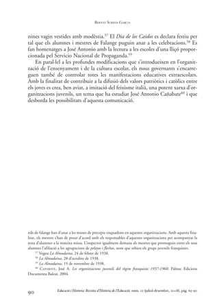 nines vagin vestides amb modèstia.57 El Dia de los Caidos es declara festiu per
tal que els alumnes i mestres de Falange puguin anar a les celebracions.58 Es
fan homenatges a José Antonio amb la lectura a les escoles d’una lliçó propor-
cionada pel Servicio Nacional de Propaganda.59
En paral·lel a les profundes modificacions que s’introdueixen en l’organit-
zació de l’ensenyament i de la cultura escolar, els nous governants s’encarre-
guen també de controlar totes les manifestacions educatives extraescolars.
Amb la finalitat de contribuir a la difusió dels valors patriòtics i catòlics entre
els joves es crea, ben aviat, a imitació del feixisme italià, una potent xarxa d’or-
ganitzacions juvenils, un tema que ha estudiat José Antonio Cañabate60 i que
desborda les possibilitats d’aquesta comunicació.
90
nils de falange han d’anar a les misses de precepte enquadrats en aquestes organitzacions. Amb aquesta fina-
litat, els mestres s’han de posar d’acord amb els responsables d’aquestes organitzacions per acompanyar la
resta d’alumnes a la mateixa missa. L’inspector igualment demana als mestres que promoguin entre els seus
alumnes l’afiliació a les agrupacions de pelayos i flechas, nom que rebien els grups juvenils franquistes.
57 Vegeu La Almudaina, 24 de febrer de 1938.
58 La Almudaina, 28 d’octubre de 1938.
59 La Almudaina, 19 de novembre de 1938.
60 CAÑABATE, José A. Les organitzacions juvenils del règim franquista 1937-1960. Palma: Edicions
Documenta Balear, 2004.
Educació i Història: Revista d’Història de l’Educació, núm. 12 (juliol-desembre, 2008), pàg. 65-90
BERNAT SUREDA GARCIA
0-Revista Educació 12 corregit (10/12/08) 7/1/09 13:36 Página 90
 