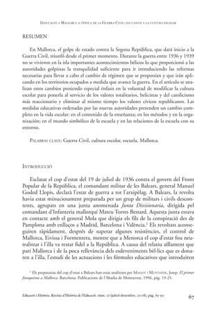 RESUMEN
En Mallorca, el golpe de estado contra la Segona República, que dará inicio a la
Guerra Civil, triunfó desde el primer momento. Durante la guerra entre 1936 y 1939
no se vivieron en la isla importantes acontecimientos bélicos lo que proporcionó a las
autoridades golpistas la tranquilidad suficiente para ir introduciendo las reformas
necesarias para llevar a cabo el cambio de régimen que se proponían y que irán apli-
cando en los territorios ocupados a medida que avance la guerra. En el artículo se ana-
lizan estos cambios poniendo especial énfasis en la voluntad de modificar la cultura
escolar para ponerla al servicio de los valores totalitarios, belicistas y del catolicismo
más reaccionario y eliminar al mismo tiempo los valores cívicos republicanos. Las
medidas educativas ordenadas por las nuevas autoridades pretenden un cambio com-
pleto en la vida escolar: en el contenido de la enseñanza; en los métodos y en la orga-
nización; en el mundo simbólico de la escuela y en las relaciones de la escuela con su
entorno.
PALABRAS CLAVE: Guerra Civil, cultura escolar, escuela, Mallorca.
INTRODUCCIÓ
Esclatat el cop d’estat del 19 de juliol de 1936 contra el govern del Front
Popular de la República, el comandant militar de les Balears, general Manuel
Goded Llopis, declarà l’estat de guerra a tot l’arxipèlag. A Balears, la revolta
havia estat minuciosament preparada per un grup de militars i civils descon-
tents, agrupats en una junta anomenada Junta Divisionaria, dirigida pel
comandant d’Infanteria mallorquí Mateu Torres Bestard. Aquesta junta estava
en contacte amb el general Mola que dirigia els fils de la conspiració des de
Pamplona amb enllaços a Madrid, Barcelona i València.1 Els revoltats aconse-
guiren ràpidament, després de superar algunes resistències, el control de
Mallorca, Eivissa i Formentera, mentre que a Menorca el cop d’estat fou neu-
tralitzat i l’illa va restar fidel a la República. A causa del relatiu aïllament que
patí Mallorca i de la poca rellevància dels esdeveniments bèl·lics que es dona-
ren a l’illa, l’estudi de les actuacions i les fórmules educatives que introduïren
67
1 Els preparatius del cop d’estat a Balears han estat analitzats per MASSOT I MUNTANER, Josep. El primer
franquisme a Mallorca. Barcelona: Publicacions de l’Abadia de Montserrat, 1996, pàg. 19-25.
Educació i Història: Revista d’Història de l’Educació, núm. 12 (juliol-desembre, 2008), pàg. 65-90
L
’EDUCACIÓ A MALLORCA A L
’ÈPOCA DE LA GUERRA CIVIL: ELS CANVIS A LA CULTURA ESCOLAR
0-Revista Educació 12 corregit (10/12/08) 7/1/09 13:36 Página 67
 