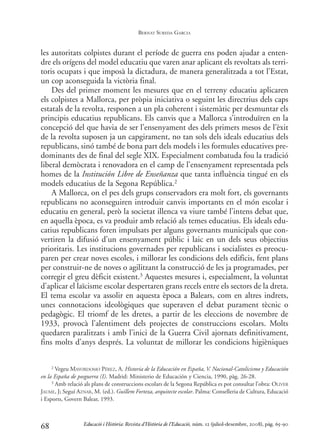 les autoritats colpistes durant el període de guerra ens poden ajudar a enten-
dre els orígens del model educatiu que varen anar aplicant els revoltats als terri-
toris ocupats i que imposà la dictadura, de manera generalitzada a tot l’Estat,
un cop aconseguida la victòria final.
Des del primer moment les mesures que en el terreny educatiu aplicaren
els colpistes a Mallorca, per pròpia iniciativa o seguint les directrius dels caps
estatals de la revolta, responen a un pla coherent i sistemàtic per desmuntar els
principis educatius republicans. Els canvis que a Mallorca s’introduïren en la
concepció del que havia de ser l’ensenyament des dels primers mesos de l’èxit
de la revolta suposen ja un capgirament, no tan sols dels ideals educatius dels
republicans, sinó també de bona part dels models i les formules educatives pre-
dominants des de final del segle XIX. Especialment combatuda fou la tradició
liberal demòcrata i renovadora en el camp de l’ensenyament representada pels
homes de la Institución Libre de Enseñanza que tanta influència tingué en els
models educatius de la Segona República.2
A Mallorca, on el pes dels grups conservadors era molt fort, els governants
republicans no aconseguiren introduir canvis importants en el món escolar i
educatiu en general, però la societat illenca va viure també l’intens debat que,
en aquella època, es va produir amb relació als temes educatius. Els ideals edu-
catius republicans foren impulsats per alguns governants municipals que con-
vertiren la difusió d’un ensenyament públic i laic en un dels seus objectius
prioritaris. Les institucions governades per republicans i socialistes es preocu-
paren per crear noves escoles, i millorar les condicions dels edificis, fent plans
per construir-ne de noves o agilitzant la construcció de les ja programades, per
corregir el greu dèficit existent.3 Aquestes mesures i, especialment, la voluntat
d’aplicar el laïcisme escolar despertaren grans recels entre els sectors de la dreta.
El tema escolar va assolir en aquesta època a Balears, com en altres indrets,
unes connotacions ideològiques que superaven el debat purament tècnic o
pedagògic. El triomf de les dretes, a partir de les eleccions de novembre de
1933, provocà l’alentiment dels projectes de construccions escolars. Molts
quedaren paralitzats i amb l’inici de la Guerra Civil ajornats definitivament,
fins molts d’anys després. La voluntat de millorar les condicions higièniques
68
2 Vegeu MAYORDOMO PÉREZ, A. Historia de la Educación en España, V. Nacional-Catolicismo y Educación
en la España de posguerra (I). Madrid: Ministerio de Educación y Ciencia, 1990, pàg. 26-28.
3 Amb relació als plans de construccions escolars de la Segona República es pot consultar l’obra: OLIVER
JAUME, J; Seguí AZNAR, M. (ed.). Guillem Forteza, arquitecte escolar. Palma: Conselleria de Cultura, Educació
i Esports, Govern Balear, 1993.
Educació i Història: Revista d’Història de l’Educació, núm. 12 (juliol-desembre, 2008), pàg. 65-90
BERNAT SUREDA GARCIA
0-Revista Educació 12 corregit (10/12/08) 7/1/09 13:36 Página 68
 