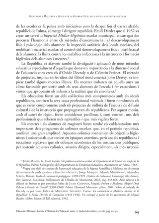 de les escoles es fa palesa amb iniciatives com la de qui fou el darrer alcalde
republicà de Palma, el metge i dirigent republicà, Emili Darder que el 1932 va
crear un servei d’Inspecció Mèdico-Higiènica escolar municipal, encarregat de:
procurar l’harmonia entre els mètodes d’ensenyament i el desenvolupament
físic i psicològic dels alumnes; la inspecció sanitària dels locals escolars, del
mobiliari i material escolar; el control del desenvolupament físic i intel·lectual
dels alumnes; la lluita contra les malalties infeccioses i la instrucció i formació
higiènica dels alumnes i mestres.4
La República va afavorir també la divulgació i aplicació de nous mètodes
educatius especialment d’aquells que donaven importància a la dimensió social
de l’educació com eren els d’Ovide Decroly o de Célestin Freinet. El mètode
de projectes, inspirat en les idees del filòsof nord-americà John Dewey, va ins-
pirar també alguns mestres illencs. Els mestres trobaren en aquells anys un
clima favorable per sortir amb els seus alumnes de l’escola i fer excursions i
visites que apropessin els infants a la realitat que els envoltava.5
Els educadors foren un dels col·lectius més compromesos amb els ideals
republicans, sentiren la seva tasca professional valorada i foren nombrosos els
que es varen comprometre amb els projectes de millora de l’escola i de difusió
cultural i de la instrucció que propugnaven els republicans. Per aquest motiu,
amb el canvi de règim, foren considerats perillosos i, com veurem, uns dels
professionals que reberen més represàlies i que més vigilats foren.
Els mestres i els alumnes de magisteri foren també els col·laboradors més
importants dels programes de colònies escolars que, en el període republicà,
assoliren una gran amplitud. Aquestes colònies mantenien els objectius higie-
nistes i assistencials que tenien en èpoques anteriors, però ara els republicans i
socialistes vigilaven que els esforços econòmics de les institucions públiques,
per sostenir aquestes colònies, anassin dirigits, especialment, als més necessi-
69
4 JANER MANILA, G. Emili Darder i la política sanitario-escolar de l’Ajuntament de Ciutat en temps de la
II República. Palma: Monografies del Departament de Dinàmica Educativa, Ajuntament de Palma, 1983.
5 Vegeu una visió de conjunt de l’aportació educativa de la Segona República a Mallorca en el context
del territoris de parla catalana a GONZÁLEZ-AGÀPITO, Josep; MARQUÈS, Salomó; MAYORDOMO, Alejandro;
SUREDA, Bernat. Tradició i renovació pedagògica. 1898-1939. Història de l’educació. Catalunya, Illes Balears,
País Valencià. Barcelona: Publicacions de l’Abadia de Montserrat, 2002, pàg. 443-668. Amb relació a la
difusió de Freinet es pot consultar l’obra de JAUME CAMPANER, Miquel. Freinet a Mallorca. Miquel Deyà
Palerm i l’escola de Consell (1930-1940). Palma: Lleonard Muntaner editor, 2001. Sobre el mètode de
Decroly es pot veure l’obra de MARTORELL GELABERT, Carme. La coeducació a Mallorca durant la II
República: L´Escola Decroly de Campanet (1934-1936). Un exemple a partir de les aportacions de Miquel
Buades i Riber. Palma: El Tall editorial, 1992.
Educació i Història: Revista d’Història de l’Educació, núm. 12 (juliol-desembre, 2008), pàg. 65-90
L
’EDUCACIÓ A MALLORCA A L
’ÈPOCA DE LA GUERRA CIVIL: ELS CANVIS A LA CULTURA ESCOLAR
0-Revista Educació 12 corregit (10/12/08) 7/1/09 13:36 Página 69
 