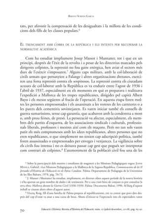tats, per afavorir la compensació de les desigualtats i la millora de les condi-
cions dels fills de les classes populars.6
EL TRENCAMENT AMB L’OBRA DE LA REPÚBLICA I ELS INTENTS PER RECUPERAR LA
NORMALITAT ACADÈMICA
Com ha estudiat àmpliament Josep Massot i Muntaner, tot i que en un
principi, després de l’èxit de la revolta i a pesar de les directrius marcades pels
dirigents colpistes, la repressió no fou gaire enèrgica, ben aviat el sectors més
durs de l’exèrcit s’imposaren.7 Alguns caps militars, amb la col·laboració de
civils armats que pertanyien a Falange i altres organitzacions dretanes, exerci-
ren una forta repressió contra els sospitosos. La repressió contra els ciutadans
acusats de col·laborar amb la República es va endurir entre l’agost de 1936 i
l’abril de 1937, especialment en els moments en què es preparava i realitzava
l’expedició a Mallorca de les tropes republicanes, dirigides pel capità Albert
Bayo i els mesos següents al fracàs de l’operació. En aquesta etapa foren mol-
tes les persones empresonades i els assassinats a les voreres de les carreteres o a
les parets dels cementiris sovintejaren. Es varen iniciar també els consells de
guerra sumaríssims, sense cap garantia, que acabaven amb la condemna a mort
o, amb prou feines, de presó. La persecució va afectar, especialment, els mem-
bres dels partits d’esquerra, de les associacions sindicals i culturals, professio-
nals liberals, professors i mestres així com els maçons. Però no tan sols varen
patir els més compromesos amb les idees republicanes, altres persones que no
eren republicanes, o que simplement no tenien cap adscripció política, també
foren assassinades o empresonades per enveges i venjances. La vigilància sobre
els civils fou intensa i no es deixava passar cap gest que pogués ser interpretat
com contrari als colpistes.8 L’atemoriment de la població civil fou una de les
70
6 Sobre la participació dels mestres i estudiants de magisteri a les Missions Pedagògiques vegeu: JANER
MANILA, Gabriel. «Les Missions Pedagògiques a la Mallorca de la Segona República. Comunicacions de les II
Jornades d’Història de l’Educació en els Països Catalans. Palma: Departament de Pedagogia de la Universitat
de les Illes Balears, 1978, pàg. 70-73.
7 J. Massot i Muntaner ha estudiat, àmpliament, en diverses obres aquest període de la nostra història
i n’ha aportat un gran nombre de dades i de testimonis. Per a una visió breu de conjunt es pot consultar la
seva obra: Mallorca durant la Guerra Civil (1936-1939). Palma: Documenta Balear, 1996. Al llarg d’aquest
treball se citaran altres obres d’aquest autor.
8 Vicenç Roig, fill d’una família de Palma propera al republicanisme, em va contar que pocs dies des-
prés del cop d’estat va anar a una cursa de bous. Abans d’iniciar-se l’espectacle tots els espectadors varen
Educació i Història: Revista d’Història de l’Educació, núm. 12 (juliol-desembre, 2008), pàg. 65-90
BERNAT SUREDA GARCIA
0-Revista Educació 12 corregit (10/12/08) 7/1/09 13:36 Página 70
 