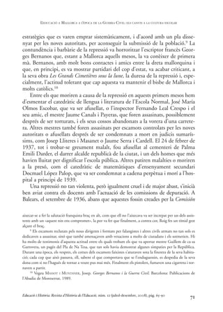estratègies que es varen emprar sistemàticament, i d’acord amb un pla disse-
nyat per les noves autoritats, per aconseguir la submissió de la població.9 La
contundència i barbàrie de la repressió va horroritzar l’escriptor francès Geor-
ges Bernanos que, estant a Mallorca aquells mesos, la va conèixer de primera
mà. Bernanos, amb molt bons contactes i amics entre la dreta mallorquina i
que, en principi, es va mostrar partidari del cop d’estat, va acabar criticant, a
la seva obra Les Grands Cimetières sous la lune, la duresa de la repressió i, espe-
cialment, l’actitud tolerant que cap aquesta va mantenir el bisbe de Mallorca i
molts catòlics.10
Entre els que moriren a causa de la repressió en aquests primers mesos hem
d’esmentar el catedràtic de llengua i literatura de l’Escola Normal, José María
Olmos Escobar, que va ser afusellat, o l’inspector Fernando Leal Crespo i el
seu amic, el mestre Jaume Canals i Payeras, que foren assasinats, possiblement
després de ser torturats, i els seus cossos abandonats a la vorera d’una carrete-
ra. Altres mestres també foren assasinats per escamots controlats per les noves
autoritats o afusellats després de ser condemnats a mort en judicis sumarís-
sims, com Josep Lliteres i Masanet o Jaume Serra i Cardell. El 24 de febrer de
1937, tot i trobar-se greument malalt, fou afusellat al cementeri de Palma
Emili Darder, el darrer alcalde republicà de la ciutat, i un dels homes que més
havien lluitat per dignificar l’escola pública. Altres patiren malalties o moriren
a la presó, com el catedràtic de matemàtiques d’ensenyament secundari
Docmael López Palop, que va ser condemnat a cadena perpètua i morí a l’hos-
pital a principi de 1939.
Una repressió no tan violenta, però igualment cruel i de major abast, s’inicià
ben aviat contra els docents amb l’actuació de les comissions de depuració. A
Balears, el setembre de 1936, abans que aquestes fossin creades per la Comisión
71
aixecar-se a fer la salutació franquista braç en alt, com que ell no l’aixecava va ser increpat per un dels assis-
tents amb un «aquest nin ens compromet», la por va fer que finalment, a contra cor, Roig fes un tímid gest
alçant el braç.
9 Els escamots reclutats pels nous dirigents i formats per falangistes i altres civils armats no tan sols es
dedicaven a assasinar, sinó que també amenaçaven amb vexacions a molts de ciutadans i els sotmetien. Hi
ha molts de testimonis d’aquesta actitud entre els quals trobam els que va aportar mestre Guillem de ca sa
Garrovera, un pagès del Pla de Na Tesa, que tan sols havia demostrat algunes simpaties per la República.
Durant una època, els vespres, els cotxes dels escamots faixistes s’aturaven sota la finestra de la seva habita-
ció; cada cop que això passava, ell, sabent el que comportava que se l’enduguessin, es despedia de la seva
dona com si no l’hagués de tornar a veure pus mai més. Finalment els pistolers, fumaven una cigarreta i tor-
naven a partir.
10 Vegeu MASSOT I MUNTANER, Josep. Georges Bernanos i la Guerra Civil. Barcelona: Publicacions de
l’Abadia de Montserrat, 1989.
Educació i Història: Revista d’Història de l’Educació, núm. 12 (juliol-desembre, 2008), pàg. 65-90
L
’EDUCACIÓ A MALLORCA A L
’ÈPOCA DE LA GUERRA CIVIL: ELS CANVIS A LA CULTURA ESCOLAR
0-Revista Educació 12 corregit (10/12/08) 7/1/09 13:36 Página 71
 