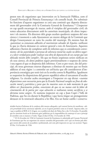 penen tots els organismes que intervenien en la Instrucció Pública, com el
Consell Provincial de Primera Ensenyança i els consells locals. Per substituir
les funcions d’aquests organismes es creà una comissió que depenia directa-
ment del governador civil: la Comisaria General de Enseñanza.14 L’inspector
en cap quedà encarregat de tractar, amb el vistiplau del governador civil, els
temes educatius directament amb les autoritats municipals, els altres inspec-
tors i els mestres. Els directors dels grups escolars quedaven suspesos del seus
càrrecs i s’anomenà a cada Ajuntament un mestre delegat de la Comissió que
dirigia l’ensenyament en totes les escoles del municipi. Els mestres han de
«patentizar su entusiasta adhesión al movimiento salvador de España» ratificant
la que ja s’havia demanat en caràcter general a tots els funcionaris. Aquestes
adhesions s’havien de completar amb els informes que es considerassin conve-
nients «de las autoridades o personas de solvencia moral las cuales no deben negar-
se a decir verdad para poder realizar esta obra de depuración de un cuerpo que tan
delicada misión debe cumplir». Els que no fossin sospitosos serien ratificats en
els seus càrrecs, els altres podrien seguir provisionalment o suspesos de càrrec
i sou segons el que es desprenia dels informes. Com es pot veure, des del prin-
cipi, els nous governats estaven disposats a eliminar els mestres que no fossin
addictes al nou règim i a controlar un col·lectiu que ells consideraven d’im-
portància estratègica per tenir èxit en la revolta contra la República. Igualment
se suspenien les disposicions del govern republicà sobre el tancament d’escoles
religioses. La circular acaba encarregant a l’inspector en cap dictar: «cuantas
disposiciones sean necesarias para que la Escuela Nacional cumpla sus fines de edu-
cación moral y patriótica y para que los maestros sean en todo momento lo que
deben ser: funcionarios probos, conscientes de que en sus manos está la labor de
cimentación de la patria por cuya salvación se realizaran tantos sacrificios y se
derrama tanta sangre». Es nomena inspector en cap a Joan Capó i Valls de
Padrinas, que ho era durant la República i que havia tingut un protagonisme
destacat en la renovació educativa a les Illes. Era un home catòlic i conserva-
73
alcaldes havien d’informar de la conducta dels mestres adequada o pel contrari havien de manifestar: «ide-
ario perturbador de las conciencias infantiles, asi en el aspecto patriótico como en el moral». Aquesta ordre, tot
i que es publicà al BOE el 21 d’agost, no es publicà als diaris de Palma fins a dia 13 d’octubre. És possible
que les autoritats locals no hi donessin gaire publicitat per la impossibilitat de començar el curs a principi
de setembre com es manava a l’ordre. Vegeu el diari El Dia, 13 d’octubre de 1936.
14 El 10 d’octubre de 1936 la Comisaría General de Enseñanza és substituïda pel Consejo Provincial
de Enseñanza que fou un organisme de caràcter consultiu del governador civil i que era format pels dele-
gats rectors dels centres de secundària i professionals, així com pels inspectors en cap i un secretari. Vegeu:
El Dia, 14 d’octubre de 1936.
Educació i Història: Revista d’Història de l’Educació, núm. 12 (juliol-desembre, 2008), pàg. 65-90
L
’EDUCACIÓ A MALLORCA A L
’ÈPOCA DE LA GUERRA CIVIL: ELS CANVIS A LA CULTURA ESCOLAR
0-Revista Educació 12 corregit (10/12/08) 7/1/09 13:36 Página 73
 