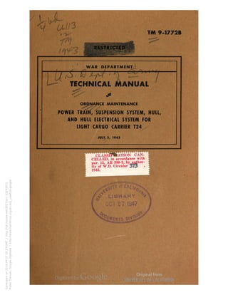 i "V 
TM 9-1772B 
WAR DEPARTMENT 
TECHNICAL MANUAL 
ORDNANCE MAINTENANCE 
POWER TRAIN, SUSPENSION SYSTEM, HULL, 
AND HULL ELECTRICAL SYSTEM FOR 
LIGHT CARGO CARRIER T24 
JULY 1, 1943 
TION CAN-CELLED, 
in accordance with , 
par. 15, A R 380-5, by author- fl 
ity of W.D. Circular 373 » 1 
Generated on 2014-04-27 18:37 GMT / http://hdl.handle.net/2027/uc1.b3243972 
Public Domain, Google-digitized / http://www.hathitrust.org/access_use#pd-google 
 