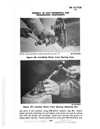 TM 9-1772B 
77 
ASSEMBLY OF AXLE DIFFERENTIAL AND 
TRANSMISSION COMPONENTS 
PINION OUTER BEARING CONE REPLACER KM-J363I —* RA PD 67226 
Figure 88—Installing Pinion Front Bearing Cone 
RA PD 66976 
Figure 89—Locking Pinion Fronf Bearing Adjusting Nut 
and drive it into position, using KM-J3631 replacer (fig. 88). Install 
pinion end play adjusting nut and tighten until pinion can just be turned 
free with the thumb and forefinger. Stake nut securely into groove in 
pinion shaft (fig. 89). Install speedometer drive gear Woodruff key and 
117 
Generated on 2014-05-08 16:05 GMT / http://hdl.handle.net/2027/uc1.b3243972 
Public Domain, Google-digitized / http://www.hathitrust.org/access_use#pd-google 
 