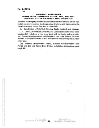 TM 9-1772B 
83 
ORDNANCE MAINTENANCE 
POWER TRAIN, SUSPENSION SYSTEM, HULL, AND HULL 
ELECTRICAL SYSTEM FOR LIGHT CARGO CARRIER T24 
Tip cross shaft slightly to enter the assembly into hull bracket on left side. 
Install cap screws in cross shaft supporting brackets, and tighten securely. 
Install new cotter pin on right end of cross shaft. 
h. Installation of Axle Unit Steering Brake Controls and Linkage. 
(1) INSTALL CONTROLS AND LINKAGE. Connect axle differential trans-mission 
shift rod clevis to rear cross shaft with clevis pin and new cotter 
pin. Connect steering control rod clevises to rear cross shaft at the outer 
end and to the control shafts at hull floor bracket with clevis pins and new 
cotter pins. 
(2) INSTALL INSTRUMENT PANEL, ENGINE COMPARTMENT SIDE 
PANEL AND LID AND FLOOR PAN. Follow installation instructions, para-graph 
82. 
126 
Generated on 2014-05-08 16:12 GMT / http://hdl.handle.net/2027/uc1.b3243972 
Public Domain, Google-digitized / http://www.hathitrust.org/access_use#pd-google 
 