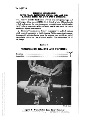 TM 9-1772B 
7 
ORDNANCE MAINTENANCE 
POWER TRAIN, SUSPENSION SYSTEM, HULL, AND HULL 
ELECTRICAL SYSTEM FOR LIGHT CARGO CARRIER T24 
head. Remove cylinder head screw between two rear spark plugs, and 
install engine-lifting eyebolt KM-J-3614. Attach a hoist lifting chain to 
eyebolt and operate the hoist to raise and support the rear end of engine 
(fig. 3 ). (In an emergency, a block of wood may be used under the clutch 
housing to support the engine.) 
g. Remove Transmission. Remove four cap screws and lock washers 
which secure transmission to clutch housing. While supporting transmis-sion 
assembly with the hands, move the unit rearward until front end of 
transmission pinion has cleared clutch housing. Lift transmission out of 
the cockpit 
. 
Section IV 
TRANSMISSION CLEANING AND INSPECTION 
Paragraph 
Cleaning 8 
Inspection 9 
RA PD 494T4 
Figure 5—Transmission Case Cover Removal 
22 
Generated on 2014-04-27 18:51 GMT / http://hdl.handle.net/2027/uc1.b3243972 
Public Domain, Google-digitized / http://www.hathitrust.org/access_use#pd-google 
 