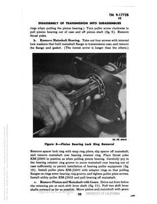 TM 9-1772B 
10 
DISASSEMBLY OF TRANSMISSION INTO SUBASSEMBLIES 
rings when pulling the pinion bearing.) Turn puller screw clockwise to 
pull pinion bearing out of case and off pinion shaft (fig. 9). Remove 
thrust yoke. 
b. Remove Mainshaft Bearing. Take out four screws with internal 
lock washers that hold mainshaft flange to transmission case, and remove 
the flange and gasket. (The lowest screw is longer than the others.) 
RA PD 49418 
Figure 8—Pinion Bearing Lock Ring Removal 
Remove spacer lock ring with snap ring pliers, slip spacer off mainshaft, 
and remove mainshaft rear bearing retainer ring. Place thrust yoke 
KM-J3643 in position as when pulling pinion bearing. Carefully pry in 
the bearing retainer ring groove to move mainshaft rear bearing out of 
case sufficiently to permit installation of bearing puller equipment (fig. 
10). Install puller plate KM-J3641 with adapter rings so that pulling 
flanges on rings enter bearing ring groove, and tighten puller plate screws. 
Install utility puller KM-J3635 and pull bearing off mainshaft. 
c. Remove Pinion and Mainshaft with Gears. Drive out from below 
the retaining pin at each shift lever shaft (fig. 11). Pull two shift lever 
shafts outward as far as possible. Move pinion and mainshaft with gears 
25 
Generated on 2014-04-27 18:51 GMT / http://hdl.handle.net/2027/uc1.b3243972 
Public Domain, Google-digitized / http://www.hathitrust.org/access_use#pd-google 
 