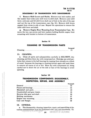 TM 9-1772B 
10-12 
DISASSEMBLY OF TRANSMISSION INTO SUBASSEMBLIES 
f. Remove Shift Levers and Shafts. Remove nut, lock washer, and 
flat washer that holds outer shift lever to shift shaft. Remove outer shift 
lever, cork seal, and lift shift lever shaft out of hole in the side of the case 
and out the top of the transmission case (fig. 16). Remove shift levers 
poppet from recess in side of case. Repeat the operations to remove the 
other shift lever and shaft. 
g. Remove Engine Rear Mounting from Transmission Case. Re-move 
the two cap screws and lock washers holding flexible engine front 
mounting with bracket to bottom of transmission. 
Section VI 
CLEANING OF TRANSMISSION PARTS 
Paragraph 
Cleaning 11 
11. CLEANING. 
a. Clean all parts and subassemblies carefully in SOLVENT, dry-cleaning, 
and blow them dry with compressed air. Dislodge any solid par-ticles 
that remain in the ball bearings by tapping them sharply on a block 
of wood. Immerse the bearings in cleaning solvent again and wash them 
to remove all traces of oil or dirt. Blow dry with compressed air, being 
careful not to direct the air at the side or face of the bearings to avoid 
spinning. 
Section VII 
TRANSMISSION COMPONENTS DISASSEMBLY, 
INSPECTION, REPAIR, AND ASSEMBLY 
Paragraph 
General 12 
Pinion and bearings 13 
Mainshaft and parts 14 
Countershaft and gear cluster 15 
Reverse idler gear and shaft 16 
Shifting mechanism 17 
Engine rear mounting 18 
Case and flanges 19 
12. GENERAL. 
a. The disassembly, cleaning, inspection, repair, and assembling of the 
various subassemblies must be performed with care and cleanliness. To 
31 
Generated on 2014-04-27 18:52 GMT / http://hdl.handle.net/2027/uc1.b3243972 
Public Domain, Google-digitized / http://www.hathitrust.org/access_use#pd-google 
 