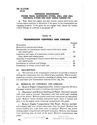 TM 9-1772B 
22-24 
ORDNANCE MAINTENANCE 
POWER TRAIN, SUSPENSION SYSTEM, HULL, AND HULL 
ELECTRICAL SYSTEM FOR LIGHT CARGO CARRIER T24 
g. Test. Start the engine and shift remote control shift levers into 
various speed positions to determine if the gears in the transmission are 
engaging properly. If the gears do not engage fully, adjust the remote 
control linkage as outlined in paragraph 29. 
Section XI 
TRANSMISSION CONTROLS AND LINKAGE 
Paragraph 
Description 23 
Removal of controls and linkage 24 
Disassembly of transmission remote control shift lever shafts 
and related parts 25 
Inspection and repair of transmission remote control shift 
lever, shafts and related parts 26 
Assembly of transmission remote control shift lever, shafts 
and related parts 27 
Installation of controls and linkage 28 
Installation of remote control shift rods 29 
23. DESCRIPTION. 
a. The function of the transmission controls is to provide a means of 
shifting the transmission into the different gear positions. This is accom-plished 
by a remote control system, consisting of a shifter lever, cross shaft, 
rod assemblies and transmission external levers (fig. 29). 
24. REMOVAL OF CONTROLS AND LINKAGE. 
a. Remove Engine Compartment Lid. Loosen wing nuts, lift lid to 
disengage tongues from slots in coaming, and remove lid. 
b. Disconnect and Remove Instrument Panel. Disconnect ground 
cable from battery terminal. Disconnect inlet and outlet pipe coupling 
nuts at the primer. Remove primer knob from connection on instrument 
panel. Remove screws holding instrument panel, move it inward and 
place it on the engine when removing compartment side panel. 
c. Remove Engine Compartment Side Panel. Remove spotlight 
and compass light wire socket connections from the panel. Remove cap 
screws holding rear cross shaft cover in position. Remove cap screws 
holding engine compartment side panel in position. Remove wire harness 
from attaching clips on back of the panel. Remove compartment side 
panel. 
46 
Generated on 2014-04-27 19:05 GMT / http://hdl.handle.net/2027/uc1.b3243972 
Public Domain, Google-digitized / http://www.hathitrust.org/access_use#pd-google 
 