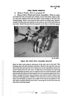 TM 9-1772B 
47 
FINAL DRIVES REMOVAL 
b. Remove Tracks, Refer to paragraph 89. 
c. Remove Drive Wheel and Carrier Assemblies. While an assist-ant 
holds the bolt nuts inside the cockpit, remove the bolts, copper wash-ers, 
and lock washers that hold the wheel carrier flange to the axle unit 
housing flange. Before removing all bolts, install two guide pins, approxi-mately 
8 inches long and tapered on the ends, in two of the bolt holes on 
each side. Install the pins directly opposite each other, to hold the spacer 
RA PD 67079 
Figure 38—Final Drive Assembly Removal 
shims in place and preserve alinement of the axle unit in the hull. The 
locating pins will also facilitate assembly. Remove the last bolt and nut 
from each side and pull the drive wheel and carrier assemblies outward to 
remove them from the axle unit. If difficulty is encountered in removing 
these assemblies, pressure may be applied with two small hydraulic jacks 
placed with their bases blocked against the hull and pads against the drive 
wheel. A large drift and a heavy hammer may also be used to help in the 
removal of the assemblies. NOTE: If the axle unit is to be removed at this 
time, it is advisable to support the weight of the axle in its position in the 
hull with a suitable lifting hoist before removing all of the bolts from the 
final drive housing flanges. 
67 
Generated on 2014-04-27 19:26 GMT / http://hdl.handle.net/2027/uc1.b3243972 
Public Domain, Google-digitized / http://www.hathitrust.org/access_use#pd-google 
 