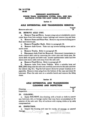 TM 9-1772B 
58-60 
ORDNANCE MAINTENANCE 
POWER TRAIN, SUSPENSION SYSTEM, HULL, AND HULL 
ELECTRICAL SYSTEM FOR LIGHT CARGO CARRIER T24 
Section X 
AXLE DIFFERENTIAL AND TRANSMISSION REMOVAL 
Paragraph 
Remove axle unit 58 
58. REMOVE AXLE UNIT. 
a. Remove Top and Bows. Loosen wing nuts at windshield, remove 
cotter keys from bow sockets, loosen lashings and remove top and bows. 
b. Remove Seats and Floor Pan. Remove cap screws holding pan to 
floor and remove pan. 
c. Remove Propeller Shaft. Refer to paragraph 34. 
d. Remove Axle Cover. Take out cap screws holding cover and re-move 
cover. 
e. Remove Tracks. Refer to paragraph 89. 
f. Disconnect Axle Unit for Removal. Disconnect transmission re-mote 
control shift rods by removing the cotter pins and clevis pins. Re-move 
shift rod guide and shift rods. Loosen speedometer cable nut from 
sleeve and move cable end away from the axle unit. 
g. Remove Final Drives. Refer to paragraph 47. 
h. Remove Axle Unit from Vehicle. With a suitable hoist and 
KM-J3802 sling raise the axle unit carefully and remove the axle unit from 
the vehicle (fig. 42 ). Tag the hull spacer shims for proper location on re-assembly. 
Remove drain plug from the bottom of the case and drain the 
lubricant. Place the axle unit on a suitable bench and remove the lifting 
chain. 
Section XI 
AXLE DIFFERENTIAL AND TRANSMISSION 
CLEANING AND INSPECTION 
Paragraph 
Cleaning 59 
Inspection 60 
59. CLEANING. 
a. Apply SOLVENT, dry-cleaning, with a brush or cloth to remove 
any lubricant, dirt, or foreign matter that may have accumulated on the 
exterior of the axle unit . Dry all surfaces with wiping cloths or by using 
compressed air. 
60. INSPECTION. 
a. Inspect the housing and case for cracks, oil seepage, or external 
damage. 
74 
Generated on 2014-04-27 19:27 GMT / http://hdl.handle.net/2027/uc1.b3243972 
Public Domain, Google-digitized / http://www.hathitrust.org/access_use#pd-google 
 