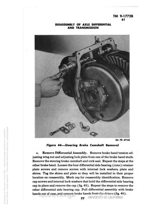 TM 9-1772B 
61 
DISASSEMBLY OF AXLE DIFFERENTIAL 
AND TRANSMISSION 
RA PD 67165 
Figure 44—Steering Brake Camshaft Removal 
c. Remove Differential Assembly. Remove brake band tension ad-justing 
wing nut and adjusting lock plate from one of the brake band studs. 
Remove the steering brake camshaft and cork seal. Repeat the steps at the 
other brake band. Loosen the four differential side bearing (cone) retainer 
plate screws and remove screws with internal lock washers, plate and 
shims. Tag the shims and plate so they will be installed in their proper 
location on reassembly. Mark cap for reassembly identification. Remove 
cap screws and internal lock washers that hold the differential side bearing 
cap in place and remove the cap (fig. 45). Repeat the steps to remove the 
other differential side bearing cap. Pull differential assembly with brake 
bands out of case, and remove brake bands from the drums (fig. 46). 
77 
Generated on 2014-04-27 19:27 GMT / http://hdl.handle.net/2027/uc1.b3243972 
Public Domain, Google-digitized / http://www.hathitrust.org/access_use#pd-google 
 