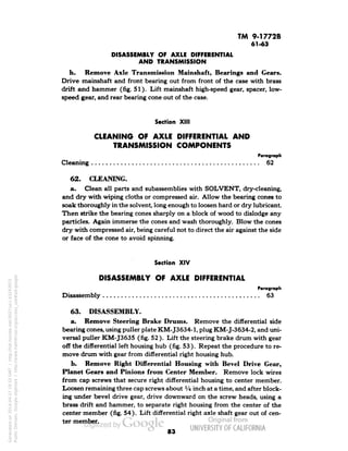 TM 9-1772B 
61-43 
DISASSEMBLY OF AXLE DIFFERENTIAL 
AND TRANSMISSION 
h. Remove Axle Transmission Mainshaft, Bearings and Gears. 
Drive rnainshaft and front bearing out from front of the case with brass 
drift and hammer (fig. 51). Lift mainshaft high-speed gear, spacer, low-speed 
gear, and rear bearing cone out of the case. 
Section XIII 
CLEANING OF AXLE DIFFERENTIAL AND 
TRANSMISSION COMPONENTS 
Paragraph 
Cleaning 62 
62. CLEANING. 
a. Clean all parts and subassemblies with SOLVENT, dry-cleaning, 
and dry with wiping cloths or compressed air. Allow the bearing cones to 
soak thoroughly in the solvent, long enough to loosen hard or dry lubricant. 
Then strike the bearing cones sharply on a block of wood to dislodge any 
particles. Again immerse the cones and wash thoroughly. Blow the cones 
dry with compressed air, being careful not to direct the air against the side 
or face of the cone to avoid spinning. 
Section XIV 
DISASSEMBLY OF AXLE DIFFERENTIAL 
Paragraph 
Disassembly 63 
63. DISASSEMBLY. 
a. Remove Steering Brake Drums. Remove the differential side 
bearing cones, using puller plate KM-J3634-1, plug KM-J-3634-2, and uni-versal 
puller KM-J3635 (fig. 52). Lift the steering brake drum with gear 
off the differential left housing hub (fig. 53). Repeat the procedure to re-move 
drum with gear from differential right housing hub. 
b. Remove Right Differential Housing with Bevel Drive Gear, 
Planet Gears and Pinions from Center Member. Remove lock wires 
from cap screws that secure right differential housing to center member. 
Loosen remaining three cap screws about l/n inch at a time, and after block-ing 
under bevel drive gear, drive downward on the screw heads, using a 
brass drift and hammer, to separate right housing from the center of the 
center member (fig. 54). Lift differential right axle shaft gear out of cen-ter 
member. 
83 
Generated on 2014-04-27 19:33 GMT / http://hdl.handle.net/2027/uc1.b3243972 
Public Domain, Google-digitized / http://www.hathitrust.org/access_use#pd-google 
 