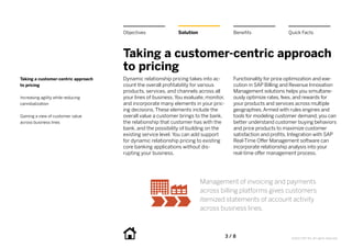 Objectives               Solution                   Benefits                Quick Facts



                                     Taking a customer-centric approach
                                     to pricing
Taking a customer-centric approach   Dynamic relationship pricing takes into ac-         Functionality for price optimization and exe-
to pricing                           count the overall profitability for various         cution in SAP Billing and Revenue Innovation
                                     products, services, and channels across all         Management solutions helps you simultane-
Increasing agility while reducing    your lines of business. You evaluate, monitor,      ously optimize rates, fees, and rewards for
cannibalization                      and incorporate many elements in your pric-         your products and services across multiple
                                     ing decisions. These elements include the           geographies. Armed with rules engines and
Gaining a view of customer value     overall value a customer brings to the bank,        tools for modeling customer demand, you can
across business lines                the relationship that customer has with the         better understand customer buying behaviors
                                     bank, and the possibility of building on the        and price products to maximize customer
                                     existing service level. You can add support         satisfaction and profits. Integration with SAP
                                     for dynamic relationship pricing to existing        Real-Time Offer Management software can
                                     core banking applications without dis-              incorporate relationship analysis into your
                                     rupting your business.                              real-time offer management process.




                                                                         Management of invoicing and payments
                                                                         across billing platforms gives customers
                                                                         itemized statements of account activity
                                                                         across business lines.



                                                                                      3 / 8                       ©2012 SAP AG. All rights reserved.
 