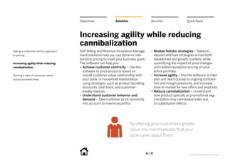 Objectives              Solution                Benefits                 Quick Facts



                                     Increasing agility while reducing
                                     cannibalization
Taking a customer-centric approach   SAP Billing and Revenue Innovation Manage-      •• Realize holistic strategies – Balance
to pricing                           ment solutions help you use dynamic rela-          deposit and loan strategies across both
                                     tionship pricing to meet your business goals.      established and growth markets, while
Increasing agility while reducing    The software can help you:                         quantifying the impact of price changes
cannibalization                      •• Achieve customer centricity – Use the           and random exception pricing on your
                                        software to price products based on             entire portfolio.
Gaining a view of customer value        overall customer value, relationship with    •• Increase agility – Use the software to inter-
across business lines                   your bank, or household relationships           pret and react quickly to ongoing competi-
                                        using strategies such as product bundling,      tive and margin pressures, and increase
                                        discounts, cash back, and customer-             time to market for new offers and products.
                                        loyalty rewards.                             •• Reduce cannibalization – Understand
                                     •• Understand customer behavior and                how product specials or promotional seg-
                                        demand – Take customer price sensitivity        mentation may cannibalize sales due
                                        into account to maximize profits.               to substitution effects.




                                                                        By offering your customers greater
                                                                        value, you communicate that your
                                                                        bank cares about them.



                                                                                 4 / 8                         ©2012 SAP AG. All rights reserved.
 
