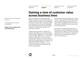 Objectives               Solution                   Benefits                 Quick Facts



                                     Gaining a view of customer value
                                     across business lines
Taking a customer-centric approach   Decision-support tools provided by SAP              An event-processing engine lets you connect
to pricing                           Billing and Revenue Innovation Management           real-time, high-volume, and low-latency appli-
                                     enable a holistic portfolio view for evaluating     cations with relationship pricing. The soft-
Increasing agility while reducing    the impact of prices, fees, competitive offers,     ware collects chargeable events across lines
cannibalization                      and macroeconomic influences. Adaptable             of business and feeds them into the pricing
                                     and scalable, the software provides analysis,       and invoicing process.
Gaining a view of customer value     intuitive-to-configure pricing rules, and
across business lines                powerful automation.                                Functions for “householding” help ensure
                                                                                         that customers who are related to each other
                                     Instead of pricing customer segments or             receive the same offers. Functions for distrib-
                                     products separately, you can automatically          uting partner revenue help you create profit-
                                     create pricing strategies for an entire deposit     able connections with business partners,
                                     or loan portfolio. (See the figure on the next      such as insurance firms.
                                     page for an example of a “free” checking
                                     account offer.) You can run what-if scenarios
                                     and test pricing strategies by simultaneously
                                     optimizing multiple variables – such as
                                     interest rates, fees, and margins – for all
                                     product combinations and customer seg-
                                     ments in the portfolio.




                                                                                   5   /  8                        ©2012 SAP AG. All rights reserved.
 