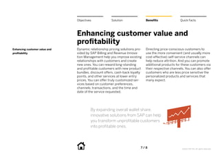 Objectives            Solution                Benefits               Quick Facts



                               Enhancing customer value and
                               profitability
Enhancing customer value and   Dynamic relationship pricing solutions pro-   Directing price-conscious customers to
profitability                  vided by SAP Billing and Revenue Innova-      use the more convenient (and usually more
                               tion Management help you improve existing     cost-effective) self-service channels can
                               relationships with customers and create       help reduce attrition. And you can promote
                               new ones. You can reward long-standing        additional products for these customers via
                               and profitable customers with new product     their respective channels. You can also offer
                               bundles, discount offers, cash-back loyalty   customers who are less price sensitive the
                               points, and other services at lower entry     personalized products and services that
                               prices. You can offer truly customized ser-   many expect.
                               vices based on customer preferences,
                               channels, transactions, and the time and
                               date of the service requested.




                                        By expanding overall wallet share,
                                        innovative solutions from SAP can help
                                        you transform unprofitable customers
                                        into profitable ones.




                                                                         7 / 8                        ©2012 SAP AG. All rights reserved.
 