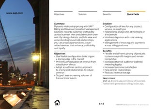 www.sap.com   Objectives               Solution                  Benefits                      Quick Facts



              Summary                                            Solution
              Dynamic relationship pricing with SAP®             •• Configuration of fees for any product,
              Billing and Revenue Innovation Management             service, or asset type
              solutions rewards customer profitability           •• Relationship analysis for all members of
              across business lines and distribution chan-          a household
              nels. By taking a holistic portfolio view and      •• Intuitive integration with core banking
              understanding household relationships,                applications
              you can propose personalized, value-               •• Management of invoicing and payments
              added services that enhance profitability             across billing platforms
              and loyalty.
                                                                 Benefits
              Objectives                                         •• Flexible and dynamic pricing of products
              •• Use flexible configuration tools to gain           to maximize profit margins and remain
                 a pricing edge in the market                       competitive
              •• Prevent cannibalization of revenue from         •• Increased share of customer wallet by
                 substitution effects                               rewarding loyalty
              •• Adopt a customer-centric approach               •• 	 ncreased customer satisfaction
                                                                    I
                 to pricing and relationships to reduce          •• New partner relationships
                 attrition                                       •• Reduced revenue leakage
              •• Support ever-increasing volumes of
                 transactional events                            Learn more
                                                                 Visit us at www.sap.com/lines-of-business
                                                                 /sales/next-generation-billing/index.epx.




                                                              8 / 8           CMP22297 (12/11) ©2012 SAP AG. All rights reserved.
 