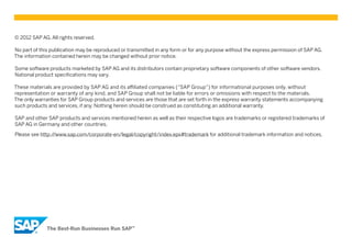 © 2012 SAP AG. All rights reserved.

No part of this publication may be reproduced or transmitted in any form or for any purpose without the express permission of SAP AG.
The information contained herein may be changed without prior notice.

Some software products marketed by SAP AG and its distributors contain proprietary software components of other software vendors.
National product specifications may vary.

These materials are provided by SAP AG and its affiliated companies (“SAP Group”) for informational purposes only, without
representation or warranty of any kind, and SAP Group shall not be liable for errors or omissions with respect to the materials.
The only warranties for SAP Group products and services are those that are set forth in the express warranty statements accompanying
such products and services, if any. Nothing herein should be construed as constituting an additional warranty.

SAP and other SAP products and services mentioned herein as well as their respective logos are trademarks or registered trademarks of
SAP AG in Germany and other countries.

Please see http://www.sap.com/corporate-en/legal/copyright/index.epx#trademark for additional trademark information and notices.
 