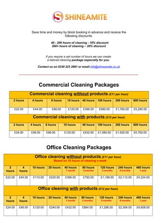 Save time and money by block booking in advance and receive the
following discounts:
40 - 200 hours of cleaning - 10% discount
200+ hours of cleaning – 20% discount
If you require a set number of hours we can create
a tailored cleaning package especially for you.
Contact us on 0330 223 2881 or email info@shineamite.co.uk
_________________________________________________________________________________
Commercial Cleaning Packages
Commercial cleaning without products (£11 per hour)
2 hours 4 hours 8 hours 10 hours 40 hours 100 hours 200 hours 600 hours
£22.00 £44.00 £88.00 £120.00 £396.00 £990.00 £1,760.00 £5,280.00
Commercial cleaning with products (£12 per hour)
2 hours 4 hours 8 hours 10 hours 40 hours 100 hours 200 hours 600 hours
£24.00 £48.00 £96.00 £120.00 £432.00 £1,080.00 £1,920.00 £5,760.00
Office Cleaning Packages
Office cleaning without products (£11 per hour)
Based on 10 hours of cleaning a week
2
hours
4
hours
10 hours 20 hours 40 hours
1 month
80 hours
2 months
120 hours
3 months
240 hours
6 months
480 hours
1 year
£22.00 £44.00 £110.00 £220.00 £396.00 £792.00 £1,188.00 £2,112.00 £4,224.00
Office cleaning with products (£12 per hour)
2
hours
4
hours
10 hours 20 hours 40 hours
1 month
80 hours
2 months
120 hours
3 months
240 hours
6 months
480 hours
1 year
£24.00 £48.00 £120.00 £240.00 £432.00 £864.00 £1,296.00 £2,304.00 £4,608.00
 