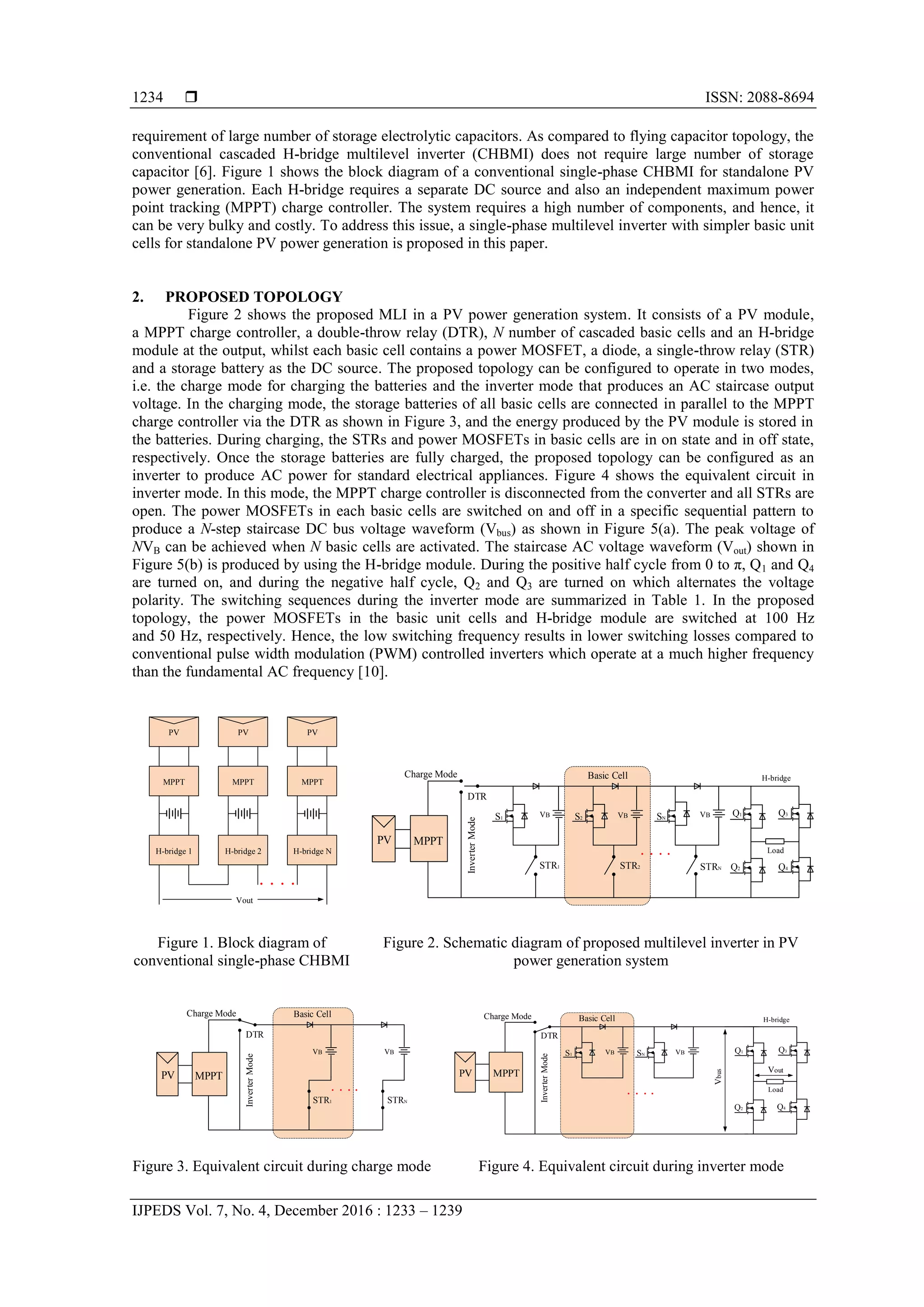  ISSN: 2088-8694
IJPEDS Vol. 7, No. 4, December 2016 : 1233 – 1239
1234
requirement of large number of storage electrolytic capacitors. As compared to flying capacitor topology, the
conventional cascaded H-bridge multilevel inverter (CHBMI) does not require large number of storage
capacitor [6]. Figure 1 shows the block diagram of a conventional single-phase CHBMI for standalone PV
power generation. Each H-bridge requires a separate DC source and also an independent maximum power
point tracking (MPPT) charge controller. The system requires a high number of components, and hence, it
can be very bulky and costly. To address this issue, a single-phase multilevel inverter with simpler basic unit
cells for standalone PV power generation is proposed in this paper.
2. PROPOSED TOPOLOGY
Figure 2 shows the proposed MLI in a PV power generation system. It consists of a PV module,
a MPPT charge controller, a double-throw relay (DTR), N number of cascaded basic cells and an H-bridge
module at the output, whilst each basic cell contains a power MOSFET, a diode, a single-throw relay (STR)
and a storage battery as the DC source. The proposed topology can be configured to operate in two modes,
i.e. the charge mode for charging the batteries and the inverter mode that produces an AC staircase output
voltage. In the charging mode, the storage batteries of all basic cells are connected in parallel to the MPPT
charge controller via the DTR as shown in Figure 3, and the energy produced by the PV module is stored in
the batteries. During charging, the STRs and power MOSFETs in basic cells are in on state and in off state,
respectively. Once the storage batteries are fully charged, the proposed topology can be configured as an
inverter to produce AC power for standard electrical appliances. Figure 4 shows the equivalent circuit in
inverter mode. In this mode, the MPPT charge controller is disconnected from the converter and all STRs are
open. The power MOSFETs in each basic cells are switched on and off in a specific sequential pattern to
produce a N-step staircase DC bus voltage waveform (Vbus) as shown in Figure 5(a). The peak voltage of
NVB can be achieved when N basic cells are activated. The staircase AC voltage waveform (Vout) shown in
Figure 5(b) is produced by using the H-bridge module. During the positive half cycle from 0 to π, Q1 and Q4
are turned on, and during the negative half cycle, Q2 and Q3 are turned on which alternates the voltage
polarity. The switching sequences during the inverter mode are summarized in Table 1. In the proposed
topology, the power MOSFETs in the basic unit cells and H-bridge module are switched at 100 Hz
and 50 Hz, respectively. Hence, the low switching frequency results in lower switching losses compared to
conventional pulse width modulation (PWM) controlled inverters which operate at a much higher frequency
than the fundamental AC frequency [10].
Figure 1. Block diagram of
conventional single-phase CHBMI
Figure 2. Schematic diagram of proposed multilevel inverter in PV
power generation system
Figure 3. Equivalent circuit during charge mode Figure 4. Equivalent circuit during inverter mode
H-bridge 1 H-bridge 2 H-bridge N
Vout
MPPT MPPT MPPT
PVPV PV
Basic Cell H-bridge
MPPT
InverterMode
DTR
Charge Mode
S1 VB
STR1 STR2 STRN
Q1
Q2
Q3
Q4
Load
VB VB
PV
S2 SN
Basic Cell
MPPT
InverterMode
DTR
Charge Mode
VB VB
STR1 STRN
PV
Basic Cell
MPPT
InverterMode
DTR
Charge Mode H-bridge
Load
Vout
VB VB Q1
Q2
Q3
Q4
Vbus
PV
S1 SN
 