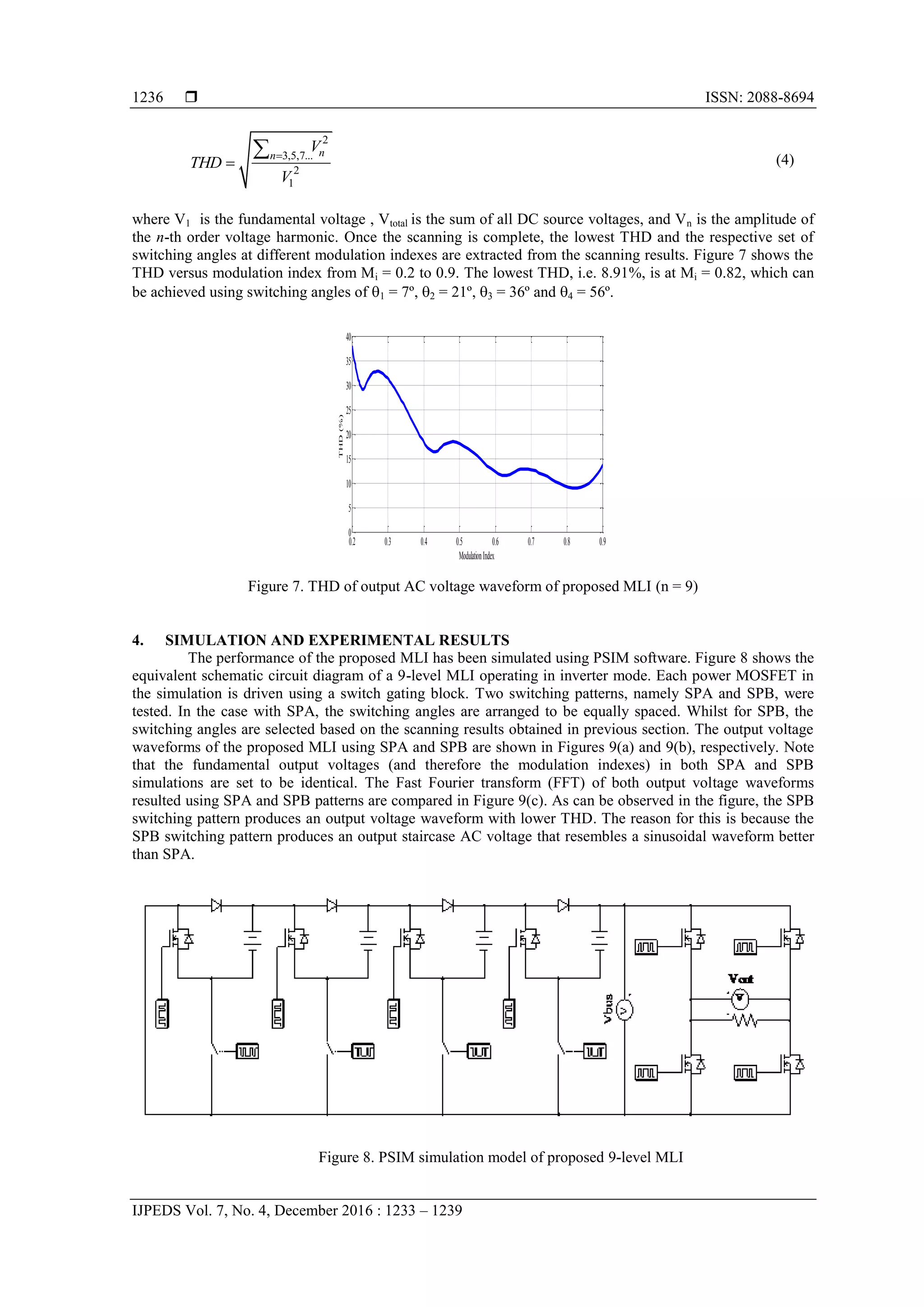  ISSN: 2088-8694
IJPEDS Vol. 7, No. 4, December 2016 : 1233 – 1239
1236
2
3,5,7...
2
1
nn
V
THD
V


 (4)
where V1 is the fundamental voltage , Vtotal is the sum of all DC source voltages, and Vn is the amplitude of
the n-th order voltage harmonic. Once the scanning is complete, the lowest THD and the respective set of
switching angles at different modulation indexes are extracted from the scanning results. Figure 7 shows the
THD versus modulation index from Mi = 0.2 to 0.9. The lowest THD, i.e. 8.91%, is at Mi = 0.82, which can
be achieved using switching angles of 1 = 7º, 2 = 21º, 3 = 36º and 4 = 56º.
Figure 7. THD of output AC voltage waveform of proposed MLI (n = 9)
4. SIMULATION AND EXPERIMENTAL RESULTS
The performance of the proposed MLI has been simulated using PSIM software. Figure 8 shows the
equivalent schematic circuit diagram of a 9-level MLI operating in inverter mode. Each power MOSFET in
the simulation is driven using a switch gating block. Two switching patterns, namely SPA and SPB, were
tested. In the case with SPA, the switching angles are arranged to be equally spaced. Whilst for SPB, the
switching angles are selected based on the scanning results obtained in previous section. The output voltage
waveforms of the proposed MLI using SPA and SPB are shown in Figures 9(a) and 9(b), respectively. Note
that the fundamental output voltages (and therefore the modulation indexes) in both SPA and SPB
simulations are set to be identical. The Fast Fourier transform (FFT) of both output voltage waveforms
resulted using SPA and SPB patterns are compared in Figure 9(c). As can be observed in the figure, the SPB
switching pattern produces an output voltage waveform with lower THD. The reason for this is because the
SPB switching pattern produces an output staircase AC voltage that resembles a sinusoidal waveform better
than SPA.
Figure 8. PSIM simulation model of proposed 9-level MLI
0.2 0.3 0.4 0.5 0.6 0.7 0.8 0.9
0
5
10
15
20
25
30
35
40
ModulationIndex
THD(%)
 