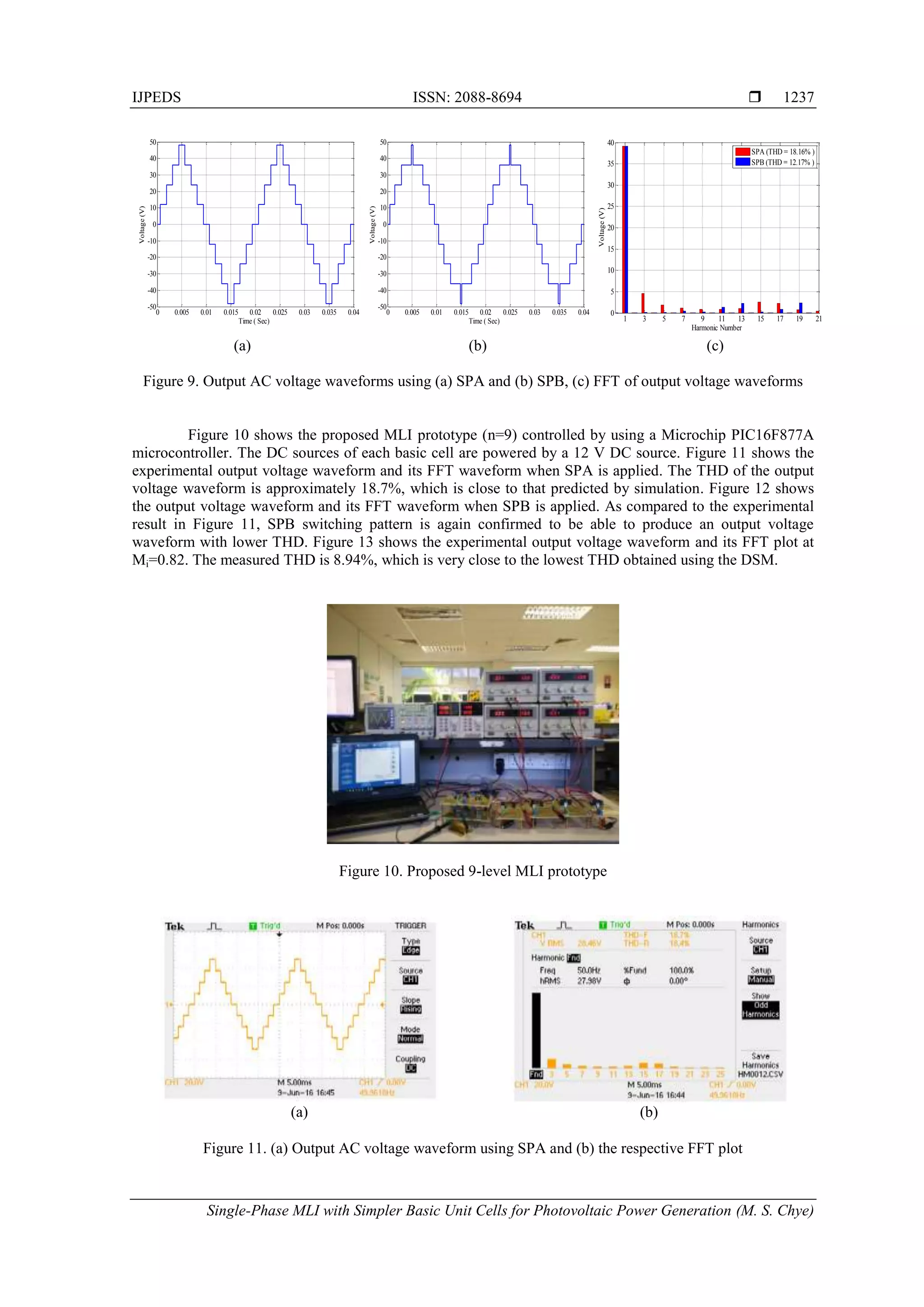 IJPEDS ISSN: 2088-8694 
Single-Phase MLI with Simpler Basic Unit Cells for Photovoltaic Power Generation (M. S. Chye)
1237
(a) (b) (c)
Figure 9. Output AC voltage waveforms using (a) SPA and (b) SPB, (c) FFT of output voltage waveforms
Figure 10 shows the proposed MLI prototype (n=9) controlled by using a Microchip PIC16F877A
microcontroller. The DC sources of each basic cell are powered by a 12 V DC source. Figure 11 shows the
experimental output voltage waveform and its FFT waveform when SPA is applied. The THD of the output
voltage waveform is approximately 18.7%, which is close to that predicted by simulation. Figure 12 shows
the output voltage waveform and its FFT waveform when SPB is applied. As compared to the experimental
result in Figure 11, SPB switching pattern is again confirmed to be able to produce an output voltage
waveform with lower THD. Figure 13 shows the experimental output voltage waveform and its FFT plot at
Mi=0.82. The measured THD is 8.94%, which is very close to the lowest THD obtained using the DSM.
Figure 10. Proposed 9-level MLI prototype
(a) (b)
Figure 11. (a) Output AC voltage waveform using SPA and (b) the respective FFT plot
0 0.005 0.01 0.015 0.02 0.025 0.03 0.035 0.04
-50
-40
-30
-20
-10
0
10
20
30
40
50
Time ( Sec)
Voltage(V)
0 0.005 0.01 0.015 0.02 0.025 0.03 0.035 0.04
-50
-40
-30
-20
-10
0
10
20
30
40
50
Time ( Sec)
Voltage(V)
1 3 5 7 9 11 13 15 17 19 21
0
5
10
15
20
25
30
35
40
Harmonic Number
Voltage(V)
SPA (THD = 18.16% )
SPB (THD = 12.17% )
 