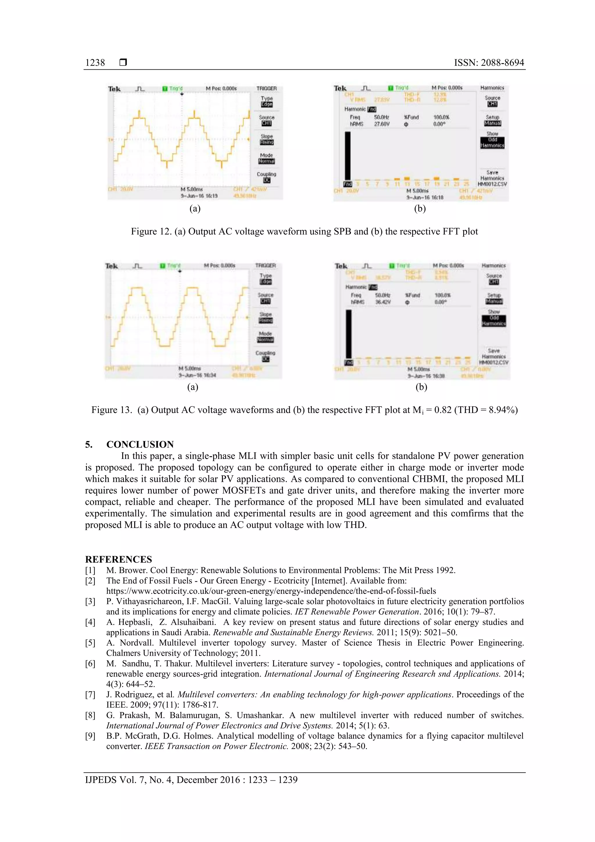  ISSN: 2088-8694
IJPEDS Vol. 7, No. 4, December 2016 : 1233 – 1239
1238
(a) (b)
Figure 12. (a) Output AC voltage waveform using SPB and (b) the respective FFT plot
(a) (b)
Figure 13. (a) Output AC voltage waveforms and (b) the respective FFT plot at Mi = 0.82 (THD = 8.94%)
5. CONCLUSION
In this paper, a single-phase MLI with simpler basic unit cells for standalone PV power generation
is proposed. The proposed topology can be configured to operate either in charge mode or inverter mode
which makes it suitable for solar PV applications. As compared to conventional CHBMI, the proposed MLI
requires lower number of power MOSFETs and gate driver units, and therefore making the inverter more
compact, reliable and cheaper. The performance of the proposed MLI have been simulated and evaluated
experimentally. The simulation and experimental results are in good agreement and this comfirms that the
proposed MLI is able to produce an AC output voltage with low THD.
REFERENCES
[1] M. Brower. Cool Energy: Renewable Solutions to Environmental Problems: The Mit Press 1992.
[2] The End of Fossil Fuels - Our Green Energy - Ecotricity [Internet]. Available from:
https://www.ecotricity.co.uk/our-green-energy/energy-independence/the-end-of-fossil-fuels
[3] P. Vithayasrichareon, I.F. MacGil. Valuing large-scale solar photovoltaics in future electricity generation portfolios
and its implications for energy and climate policies. IET Renewable Power Generation. 2016; 10(1): 79–87.
[4] A. Hepbasli, Z. Alsuhaibani. A key review on present status and future directions of solar energy studies and
applications in Saudi Arabia. Renewable and Sustainable Energy Reviews. 2011; 15(9): 5021–50.
[5] A. Nordvall. Multilevel inverter topology survey. Master of Science Thesis in Electric Power Engineering.
Chalmers University of Technology; 2011.
[6] M. Sandhu, T. Thakur. Multilevel inverters: Literature survey - topologies, control techniques and applications of
renewable energy sources-grid integration. International Journal of Engineering Research snd Applications. 2014;
4(3): 644–52.
[7] J. Rodriguez, et al. Multilevel converters: An enabling technology for high-power applications. Proceedings of the
IEEE. 2009; 97(11): 1786-817.
[8] G. Prakash, M. Balamurugan, S. Umashankar. A new multilevel inverter with reduced number of switches.
International Journal of Power Electronics and Drive Systems. 2014; 5(1): 63.
[9] B.P. McGrath, D.G. Holmes. Analytical modelling of voltage balance dynamics for a flying capacitor multilevel
converter. IEEE Transaction on Power Electronic. 2008; 23(2): 543–50.
 