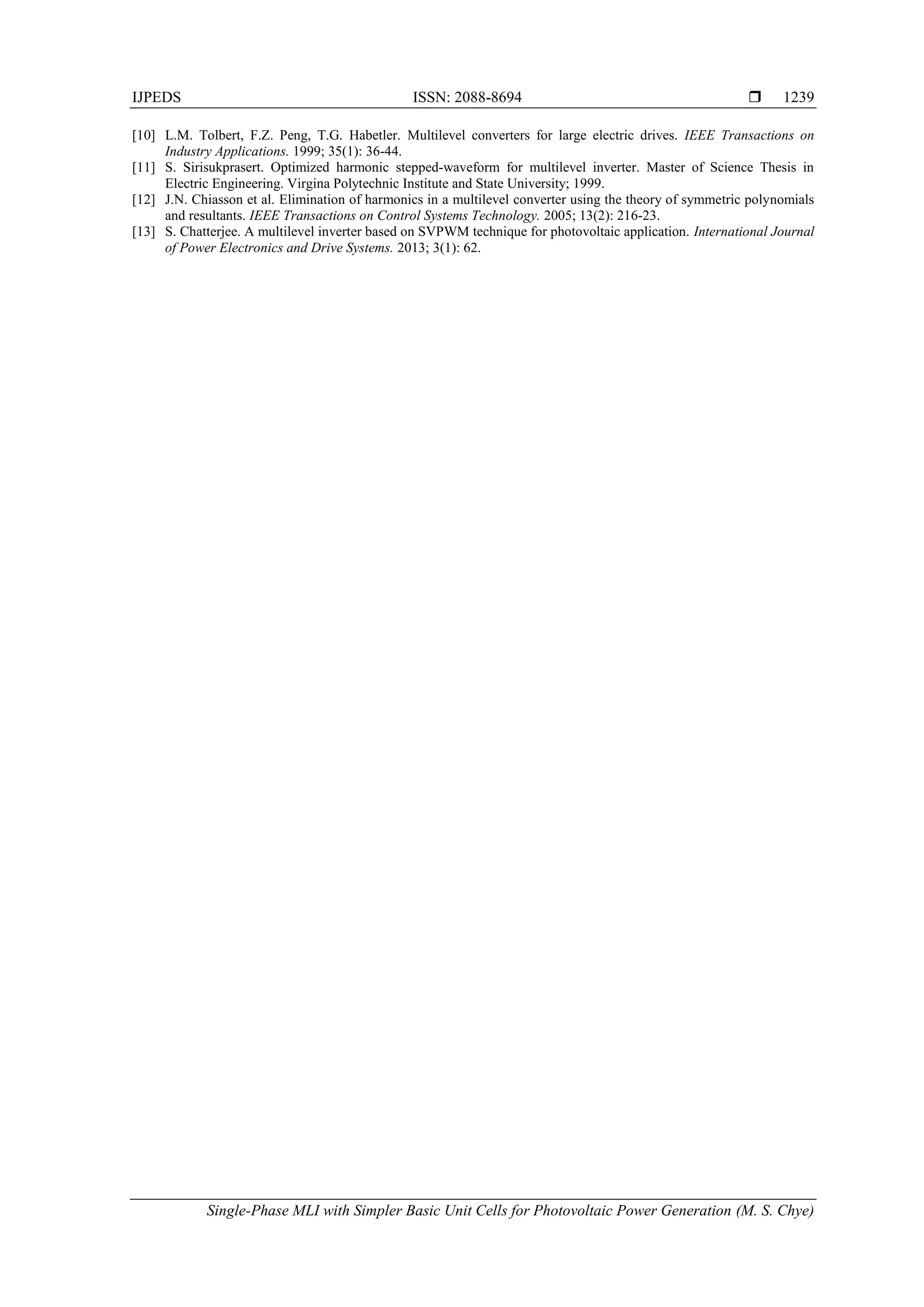 IJPEDS ISSN: 2088-8694 
Single-Phase MLI with Simpler Basic Unit Cells for Photovoltaic Power Generation (M. S. Chye)
1239
[10] L.M. Tolbert, F.Z. Peng, T.G. Habetler. Multilevel converters for large electric drives. IEEE Transactions on
Industry Applications. 1999; 35(1): 36-44.
[11] S. Sirisukprasert. Optimized harmonic stepped-waveform for multilevel inverter. Master of Science Thesis in
Electric Engineering. Virgina Polytechnic Institute and State University; 1999.
[12] J.N. Chiasson et al. Elimination of harmonics in a multilevel converter using the theory of symmetric polynomials
and resultants. IEEE Transactions on Control Systems Technology. 2005; 13(2): 216-23.
[13] S. Chatterjee. A multilevel inverter based on SVPWM technique for photovoltaic application. International Journal
of Power Electronics and Drive Systems. 2013; 3(1): 62.
 