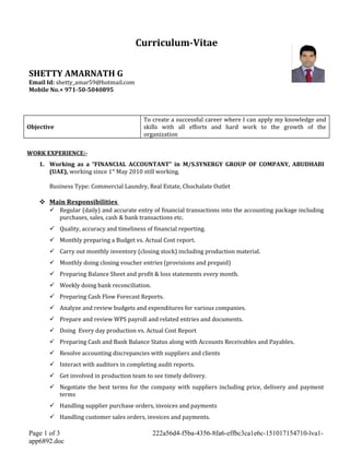 Curriculum-Vitae
SHETTY AMARNATH G
Email Id: shetty_amar59@hotmail.com
Mobile No.+ 971-50-5040895
Objective
To create a successful career where I can apply my knowledge and
skills with all efforts and hard work to the growth of the
organization
WORK EXPERIENCE:-
1. Working as a “FINANCIAL ACCOUNTANT” in M/S.SYNERGY GROUP OF COMPANY, ABUDHABI
(UAE), working since 1st
May 2010 still working.
Business Type: Commercial Laundry, Real Estate, Chochalate Outlet
 Main Responsibilities
 Regular (daily) and accurate entry of financial transactions into the accounting package including
purchases, sales, cash & bank transactions etc.
 Quality, accuracy and timeliness of financial reporting.
 Monthly preparing a Budget vs. Actual Cost report.
 Carry out monthly inventory (closing stock) including production material.
 Monthly doing closing voucher entries (provisions and prepaid)
 Preparing Balance Sheet and profit & loss statements every month.
 Weekly doing bank reconciliation.
 Preparing Cash Flow Forecast Reports.
 Analyze and review budgets and expenditures for various companies.
 Prepare and review WPS payroll and related entries and documents.
 Doing Every day production vs. Actual Cost Report
 Preparing Cash and Bank Balance Status along with Accounts Receivables and Payables.
 Resolve accounting discrepancies with suppliers and clients
 Interact with auditors in completing audit reports.
 Get involved in production team to see timely delivery.
 Negotiate the best terms for the company with suppliers including price, delivery and payment
terms
 Handling supplier purchase orders, invoices and payments
 Handling customer sales orders, invoices and payments.
Page 1 of 3 222a56d4-f5ba-4356-8fa6-effbc3ca1e6c-151017154710-lva1-
app6892.doc
 