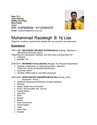 Batu 13¼,
Jalan Kluang,
86400, Parit Raja,
Batu Pahat,
Johor
H/P: 0187699206 / 01123391570
Email : zaliwanto@yahoo.com.my
Muhammad Razaleigh B. Hj Lias
Objective: to obtain a position that suitable with my education and experience.
Experience
1997-1998 - MALAYSIAN AIRLINES SYSTEM (M.A.S) Subang ( Mechanic )
(Mechanical Workshop Dept.)
Repairing and maintenance hydraulic and disk brake (Landing Gear) for:-
 FOCKER.
 BOEING 707.
2000-2015 - MAYBANK Finance Berhad, Bangsar, KL (Property Department)
 Handling maintenance on Telecommunication, Electrical,
Phone line, Wiring and Building Maintenance
 Supervise worker
 Handling PABX systems and office equipment.
2006-2008 - INDAH WATER CONSORTIUM Sdn Bhd, Kluang ,Johor.
(Supervisor M & E )
 Supervise Mechanical & Electrical of water treatment
 Planning
 Safety, Health and environment
 Pump ( Abs,Grundfos and Surumi)
 Paddle Wheel:-
 Gear Box
 Motor
 Aerator.
 Blower
 Auto Fine Screen.
 Piping System :-
 Valve.
 Gate Valve
 Actuator.
 