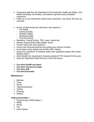  Accompany staff from the Department of Environmental Health and Safety, Joint
Health and Safety Committees, and external agencies during workplace
inspections.
 Follow up on any deficiencies noted during inspections, and ensure that they are
corrected.
 Ensure all staff receive the information with respect to :-
- Fire Safety
- Chemical Safety
- Radiation Safety
- Biohazard Safety
- First Aid Training
 Mandatory Training (Hoists, TDG, Laser, Ladder etc)
 Maintain Departmental Safety Bulletin Board
 Conduct daily work area inspection
 Ensure new incoming personal are briefing upon arrival to location.
 As secretary during weekly and monthly HSE meeting
 Ensure the compliance of schedule waste been segregate properly with proper
labeling system
 Shall indentify the requirement of wearing standard P.P.E required for the work.
 Keep the Department Head informed on all of the above.
 Can drive Forklift and repair
 Can drive Tennant and repair
 Can drive JCB
 Can drive Excavator
Maintenance :-
 Machine.
 Pump
 Wiring
 Telecommunication
 Vehicle
 Plumbing
 Building
Telecommunication :-
 Programming ( PABX System )
 Billing.
 Wiring.
 Fax.
 Alarm System
 