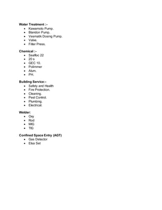Water Treatment :-
 Kawamoto Pump.
 Blandon Pump.
 Vesmatik Dosing Pump.
 Valve.
 Filter Press.
Chemical :-
 Seafloc 22
 20 s
 GEC 10.
 Polimmer
 Alum.
 PH.
Building Service:-
 Safety and Health
 Fire Protection.
 Cleaning.
 Pest Control.
 Plumbing.
 Electrical.
Welder:
 Oxy
 Rod
 MIG
 TIG
Confined Space Entry (AGT)
 Gas Detector
 Elsa Set
 