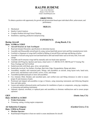 RALPH JUDENE
Cell: (714) 788-8522
Home: (714) 754-1455
Email: rmech44@aol.com
OBJECTIVE:
To obtain a position with opportunity for growth and advancement based upon individual effort, achievement, and
performance
SKILLS:
• Mechanical
• Quality Control Analysis
• Complex Problem Solving/Critical Thinking
• Installation, repairing, production and processing
EXPERIENCE:
Boeing Aircraft (Long Beach, CA)
Date: 4/1986 to 3/2015
• Aircraft Structure & Tank Test/Repair
• Read and interpret blue/print, specifications to determine layouts
• Assemble and Disassemble aircraft parts by using various hand held, power tools and floor mounted power tools
• Certified in Alignment of wings half Certified in Milling of aircraft Pylon and traps and Boring of pylon
• Assemble of aircraft using layout tool and hand held to drill and install faster such as hi-lock, bolt, rivets and
clamps
• Assemble and fit structure wings half by manually and over head crane operators
• And help with Wing lets, Spoilers and Aaron, wheel well, C-17, MD 80, 83 87, MD 90 and 717 Joining The
Nose, Fuselage and Tail Certified
• Sealed most jobs with black, gray, silver, red and others
• Sealed jobs involved: Fay Surface, Overlaps, Butt Joint, Edge, Encapsulation, Damp and others
• Assembled, installed, and connected parts, fittings, and assemblies on aircraft, using layout tools, hand tools,
power tools, and fasteners such as bolts, screws, rivets, and clamps
• Assembled prefabricated parts to form sub-assemblies
• Cut, trimmed, filled, blended, and smoothed parts, and verified sizes and fitting tolerances in order to ensure
proper fit and clearance of parts
• Positioned and aligned sub-assemblies in jigs or fixtures, using measuring instruments and following blueprint
lines and index points
• Layout and marked referenced points and locations for installation of parts or components, using jigs, templates,
or measuring and marking instruments
• Adjusted, repaired, reworked, or replaced parts and assemblies to eliminate malfunctions and to ensure proper
operation
GKN (Santa Ana, CA)
Date: 10/2015 to 11/2015
• Welder/Fabrication
• Trimming, cutting, riveting engine components
Air Industries Company (Garden Grove, CA)
Date: 1/2016 to Present
• Machine Operator
• Read/Interpret blueprints to heat raw metal to create attachments for aircraft
 