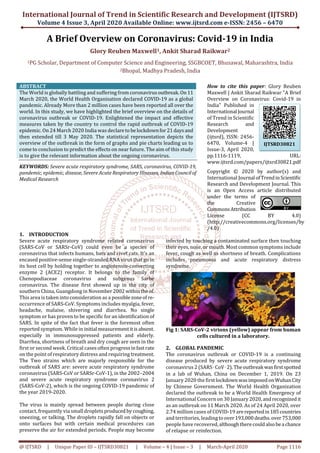 International Journal of Trend in Scientific Research and Development (IJTSRD)
Volume 4 Issue 3, April 2020 Available Online: www.ijtsrd.com e-ISSN: 2456 – 6470
@ IJTSRD | Unique Paper ID – IJTSRD30821 | Volume – 4 | Issue – 3 | March-April 2020 Page 1116
A Brief Overview on Coronavirus: Covid-19 in India
Glory Reuben Maxwell1, Ankit Sharad Raikwar2
1PG Scholar, Department of Computer Science and Engineering, SSGBCOET, Bhusawal, Maharashtra, India
2Bhopal, Madhya Pradesh, India
ABSTRACT
The World is globally battling and suffering from coronavirusoutbreak.On11
March 2020, the World Health Organisation declared COVID-19 as a global
pandemic. Already More than 2 million cases have been reported all over the
world. In this study, we have highlighted the brief overview on the details of
coronavirus outbreak or COVID-19. Enlightened the impact and effective
measures taken by the country to control the rapid outbreak of COVID-19
epidemic. On 24 March 2020 India was declareto belockdownfor21daysand
then extended till 3 May 2020. The statistical representation depicts the
overview of the outbreak in the form of graphs and pie charts leading us to
come to conclusion to predict the effects on near future. The aim of this study
is to give the relevant information about the ongoing coronavirus.
KEYWORDS: Severe acute respiratory syndrome, SARS, coronavirus, COVID-19,
pandemic, epidemic, disease, Severe Acute Respiratory Illnesses, IndianCouncilof
Medical Research
How to cite this paper: Glory Reuben
Maxwell | Ankit Sharad Raikwar "A Brief
Overview on Coronavirus: Covid-19 in
India" Published in
International Journal
of Trend in Scientific
Research and
Development
(ijtsrd), ISSN: 2456-
6470, Volume-4 |
Issue-3, April 2020,
pp.1116-1119, URL:
www.ijtsrd.com/papers/ijtsrd30821.pdf
Copyright © 2020 by author(s) and
International Journal ofTrendinScientific
Research and Development Journal. This
is an Open Access article distributed
under the terms of
the Creative
CommonsAttribution
License (CC BY 4.0)
(http://creativecommons.org/licenses/by
/4.0)
1. INTRODUCTION
Severe acute respiratory syndrome related coronavirus
(SARS-CoV or SARSr-CoV) could even be a species of
coronavirus that infects humans, bats and civet cats. It’s an
encased positive-sense single-stranded RNA virus that go in
its host cell by holding together to angiotensin-converting
enzyme 2 (ACE2) receptor. It belongs to the family of
Chenopodiaceae coronavirus and subgenus Sarbe
coronavirus. The disease first showed up in the city of
southern China, Guangdong in November2002 withinthe of.
This area is taken into consideration as a possiblezoneof re-
occurrence of SARS-CoV. Symptoms includes myalgia, fever,
headache, malaise, shivering and diarrhea. No single
symptom or has proven to be specific for an identification of
SARS. In spite of the fact that fever is the foremost often
reported symptom. While in initial measurementitisabsent.
especially in immunosuppressed patients and elderly.
Diarrhea, shortness of breath and dry cough are seen in the
first or second week. Critical cases often progressinfastrate
on the point of respiratory distress and requiring treatment.
The Two strains which are majorly responsible for the
outbreak of SARS are: severe acute respiratory syndrome
coronavirus (SARS-CoV or SARSr-CoV-1), in the 2002–2004
and severe acute respiratory syndrome coronavirus 2
(SARS-CoV-2), which is the ongoing COVID-19 pandemic of
the year 2019-2020.
The virus is mainly spread between people during close
contact, frequently via small droplets produced bycoughing,
sneezing, or talking. The droplets rapidly fall on objects or
onto surfaces but with certain medical procedures can
preserve the air for extended periods. People may become
infected by touching a contaminated surface then touching
their eyes, nose, or mouth. Most common symptoms include
fever, cough as well as shortness of breath. Complications
includes pneumonia and acute respiratory distress
syndrome.
Fig 1: SARS-CoV-2 virions (yellow) appear from human
cells cultured in a laboratory.
2. GLOBAL PANDEMIC
The coronavirus outbreak or COVID-19 is a continuing
disease produced by severe acute respiratory syndrome
coronavirus 2 (SARS‑CoV‑2).Theoutbreak wasfirstspotted
in a lab of Wuhan, China on December 1, 2019. On 23
January 2020 the firstlockdownwasimposedonWuhanCity
by Chinese Government. The World Health Organization
declared the outbreak to be a World Health Emergency of
International Concern on 30 January 2020,andrecognizedit
as an outbreak on 11 March 2020. As of 24 April 2020, over
2.74 million cases of COVID-19 arereportedin185countries
and territories, leading toover193,000deaths.over753,000
people have recovered,althoughtherecouldalsobea chance
of relapse or reinfection.
IJTSRD30821
 