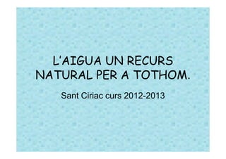 L’AIGUA UN RECURS
NATURAL PER A TOTHOM.
   Sant Ciriac curs 2012-2013
 