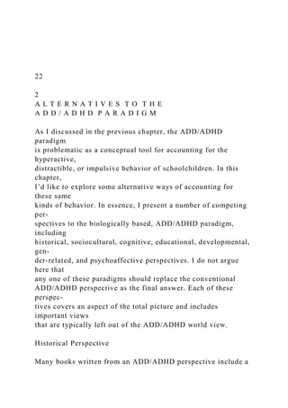 22
2
A L T E R N A T I V E S T O T H E
A D D / A D H D P A R A D I G M
As I discussed in the previous chapter, the ADD/ADHD
paradigm
is problematic as a conceptual tool for accounting for the
hyperactive,
distractible, or impulsive behavior of schoolchildren. In this
chapter,
I’d like to explore some alternative ways of accounting for
these same
kinds of behavior. In essence, I present a number of competing
per-
spectives to the biologically based, ADD/ADHD paradigm,
including
historical, sociocultural, cognitive, educational, developmental,
gen-
der-related, and psychoaffective perspectives. I do not argue
here that
any one of these paradigms should replace the conventional
ADD/ADHD perspective as the final answer. Each of these
perspec-
tives covers an aspect of the total picture and includes
important views
that are typically left out of the ADD/ADHD world view.
Historical Perspective
Many books written from an ADD/ADHD perspective include a
 