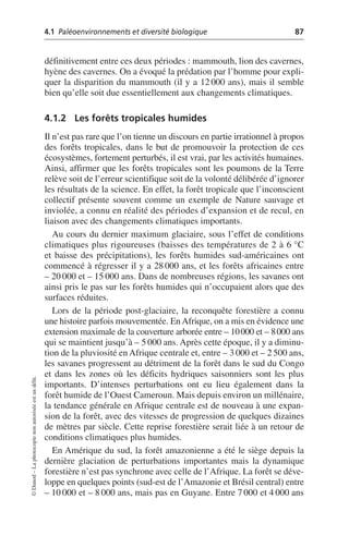 4.1 Paléoenvironnements et diversité biologique 87
©
Dunod
–
La
photocopie
non
autorisée
est
un
délit.
définitivement entre ces deux périodes: mammouth, lion des cavernes,
hyène des cavernes. On a évoqué la prédation par l’homme pour expli-
quer la disparition du mammouth (il y a 12 000 ans), mais il semble
bien qu’elle soit due essentiellement aux changements climatiques.
4.1.2 Les forêts tropicales humides
Il n’est pas rare que l’on tienne un discours en partie irrationnel à propos
des forêts tropicales, dans le but de promouvoir la protection de ces
écosystèmes, fortement perturbés, il est vrai, par les activités humaines.
Ainsi, affirmer que les forêts tropicales sont les poumons de la Terre
relève soit de l’erreur scientifique soit de la volonté délibérée d’ignorer
les résultats de la science. En effet, la forêt tropicale que l’inconscient
collectif présente souvent comme un exemple de Nature sauvage et
inviolée, a connu en réalité des périodes d’expansion et de recul, en
liaison avec des changements climatiques importants.
Au cours du dernier maximum glaciaire, sous l’effet de conditions
climatiques plus rigoureuses (baisses des températures de 2 à 6 °C
et baisse des précipitations), les forêts humides sud-américaines ont
commencé à régresser il y a 28 000 ans, et les forêts africaines entre
– 20 000 et – 15 000 ans. Dans de nombreuses régions, les savanes ont
ainsi pris le pas sur les forêts humides qui n’occupaient alors que des
surfaces réduites.
Lors de la période post-glaciaire, la reconquête forestière a connu
une histoire parfois mouvementée. EnAfrique, on a mis en évidence une
extension maximale de la couverture arborée entre – 10000 et – 8000 ans
qui se maintient jusqu’à – 5 000 ans. Après cette époque, il y a diminu-
tion de la pluviosité en Afrique centrale et, entre – 3 000 et – 2 500 ans,
les savanes progressent au détriment de la forêt dans le sud du Congo
et dans les zones où les déficits hydriques saisonniers sont les plus
importants. D’intenses perturbations ont eu lieu également dans la
forêt humide de l’Ouest Cameroun. Mais depuis environ un millénaire,
la tendance générale en Afrique centrale est de nouveau à une expan-
sion de la forêt, avec des vitesses de progression de quelques dizaines
de mètres par siècle. Cette reprise forestière serait liée à un retour de
conditions climatiques plus humides.
En Amérique du sud, la forêt amazonienne a été le siège depuis la
dernière glaciation de perturbations importantes mais la dynamique
forestière n’est pas synchrone avec celle de l’Afrique. La forêt se déve-
loppe en quelques points (sud-est de l’Amazonie et Brésil central) entre
– 10 000 et – 8 000 ans, mais pas en Guyane. Entre 7 000 et 4 000 ans
 